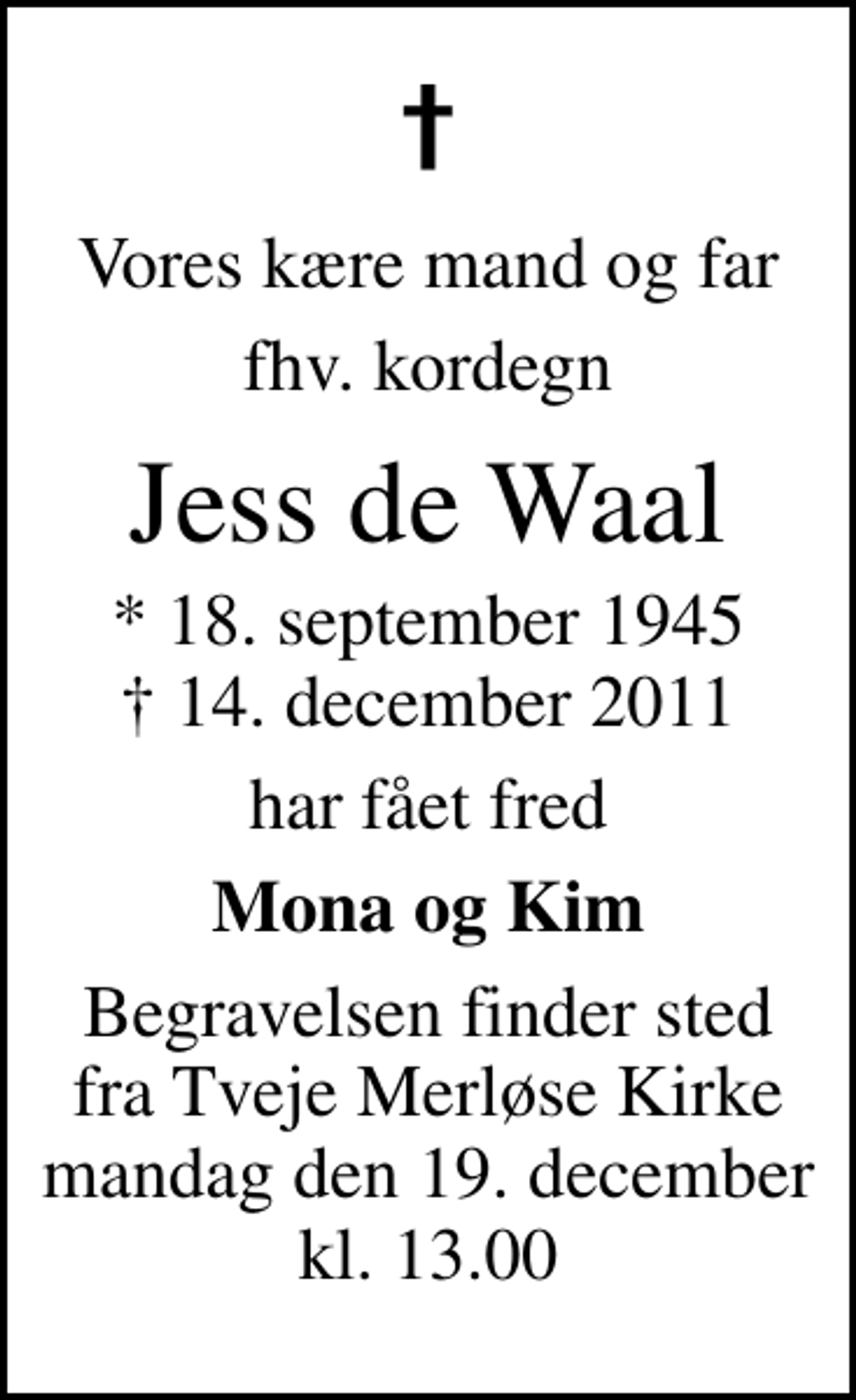 <p>Vores kære mand og far<br />fhv. kordegn<br />Jess de Waal<br />* 18. september 1945<br />✝ 14. december 2011<br />har fået fred<br />Mona og Kim<br />Begravelsen finder sted fra Tveje Merløse Kirke mandag den 19. december kl. 13.00</p>