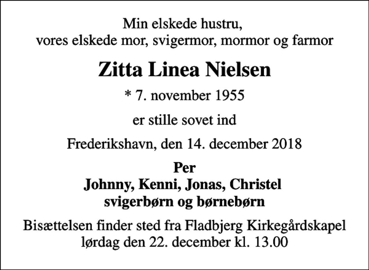 <p>Min elskede hustru, vores elskede mor, svigermor, mormor og farmor<br />Zitta Linea Nielsen<br />* 7. november 1955<br />er stille sovet ind<br />Frederikshavn, den 14. december 2018<br />Per Johnny, Kenni, Jonas, Christel svigerbørn og børnebørn<br />Bisættelsen finder sted fra Fladbjerg Kirkegårdskapel lørdag den 22. december kl. 13.00</p>
