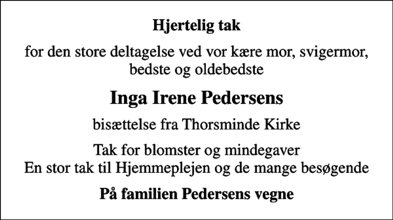 <p>Hjertelig tak<br />for den store deltagelse ved vor kære mor, svigermor, bedste og oldebedste<br />Inga Irene Pedersens<br />bisættelse fra Thorsminde Kirke<br />Tak for blomster og mindegaver En stor tak til Hjemmeplejen og de mange besøgende<br />På familien Pedersens vegne</p>