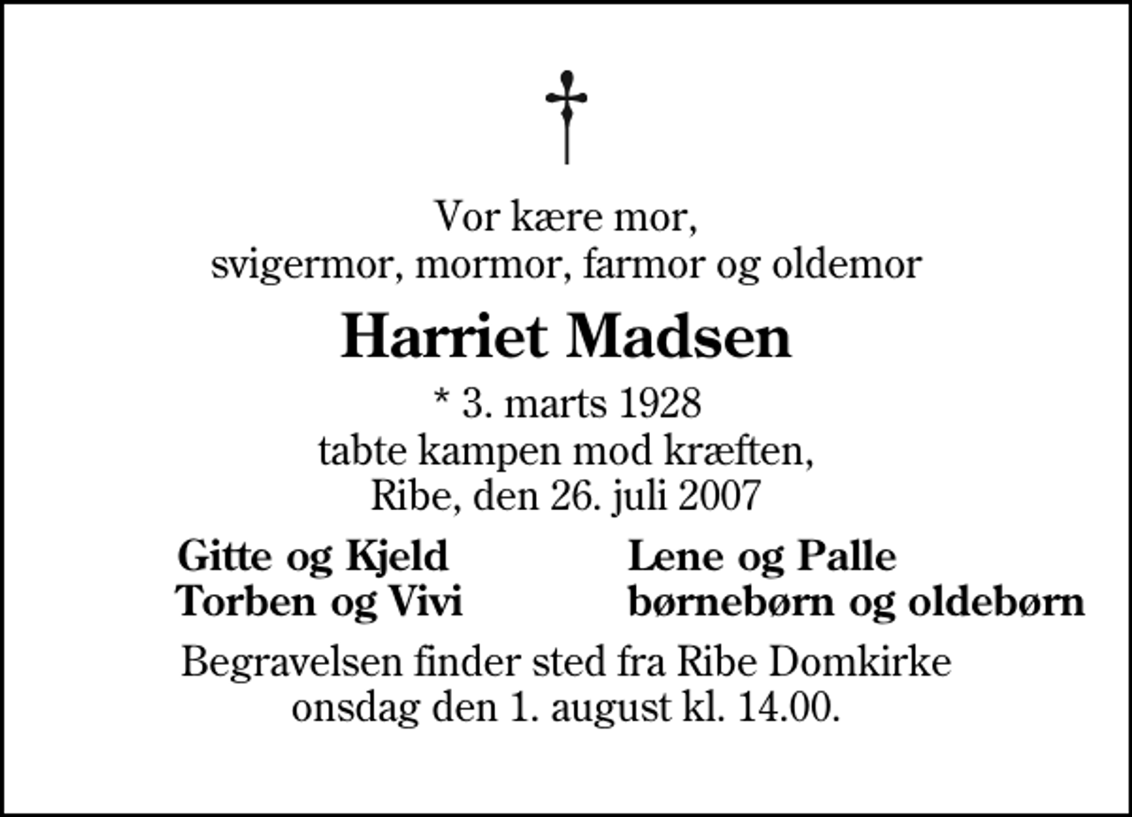 <p>Vor kære mor, svigermor, mormor, farmor og oldemor<br />Harriet Madsen<br />* 3. marts 1928 tabte kampen mod kræften, Ribe, den 26. juli 2007<br />Gitte og Kjeld<br />Lene og Palle<br />Torben og Vivi<br />børnebørn og oldebørn<br />Begravelsen finder sted fra Ribe Domkirke onsdag den 1. august kl. 14.00</p>