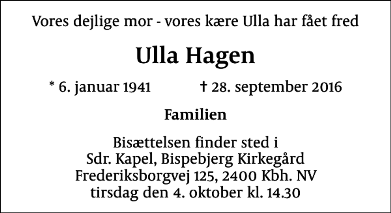<p>Vores dejlige mor - vores kære Ulla har fået fred<br />Ulla Hagen<br />* 6. januar 1941 ✝ 28. september 2016<br />Familien<br />Bisættelsen finder sted i Sdr. Kapel, Bispebjerg Kirkegård Frederiksborgvej 125, 2400 Kbh. NV tirsdag den 4. oktober kl. 14.30</p>