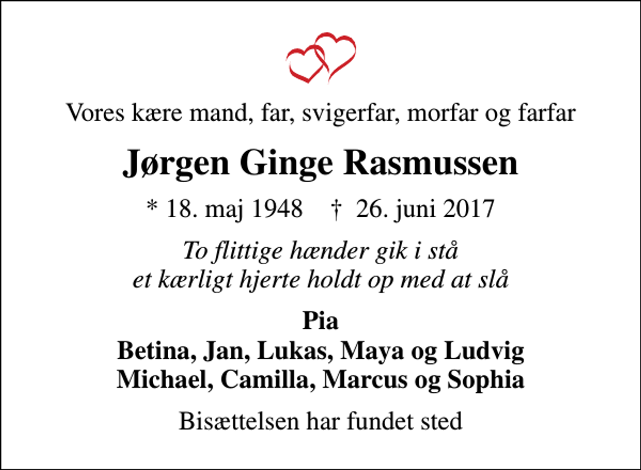 <p>Vores kære mand, far, svigerfar, morfar og farfar<br />Jørgen Ginge Rasmussen<br />* 18. maj 1948 ✝ 26. juni 2017<br />To flittige hænder gik i stå et kærligt hjerte holdt op med at slå<br />Pia Betina, Jan, Lukas, Maya og Ludvig Michael, Camilla, Marcus og Sophia<br />Bisættelsen har fundet sted</p>