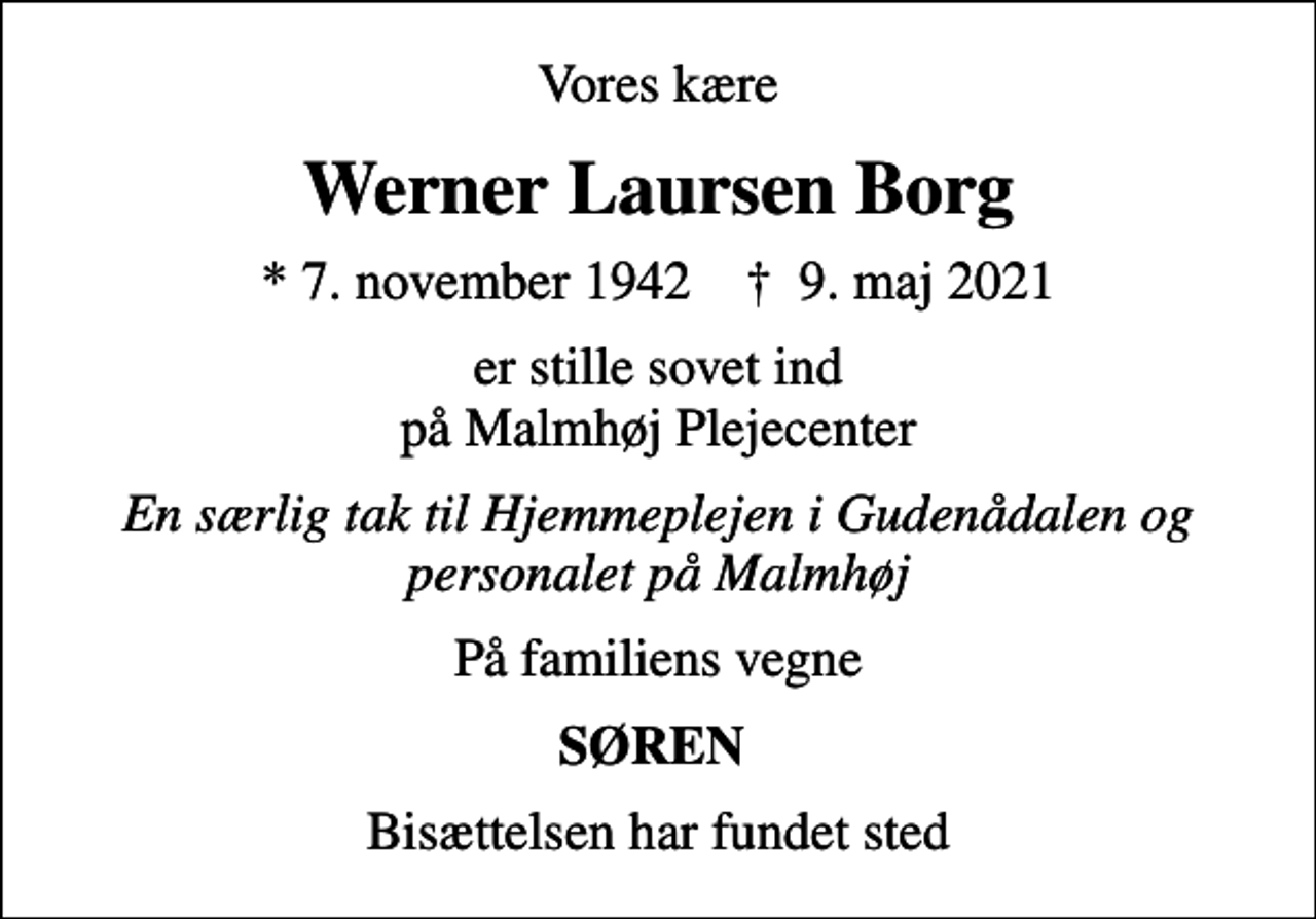 <p>Vores kære<br />Werner Laursen Borg<br />* 7. november 1942 ✝ 9. maj 2021<br />er stille sovet ind på Malmhøj Plejecenter<br />En særlig tak til Hjemmeplejen i Gudenådalen og personalet på Malmhøj<br />På familiens vegne<br />SØREN<br />Bisættelsen har fundet sted</p>