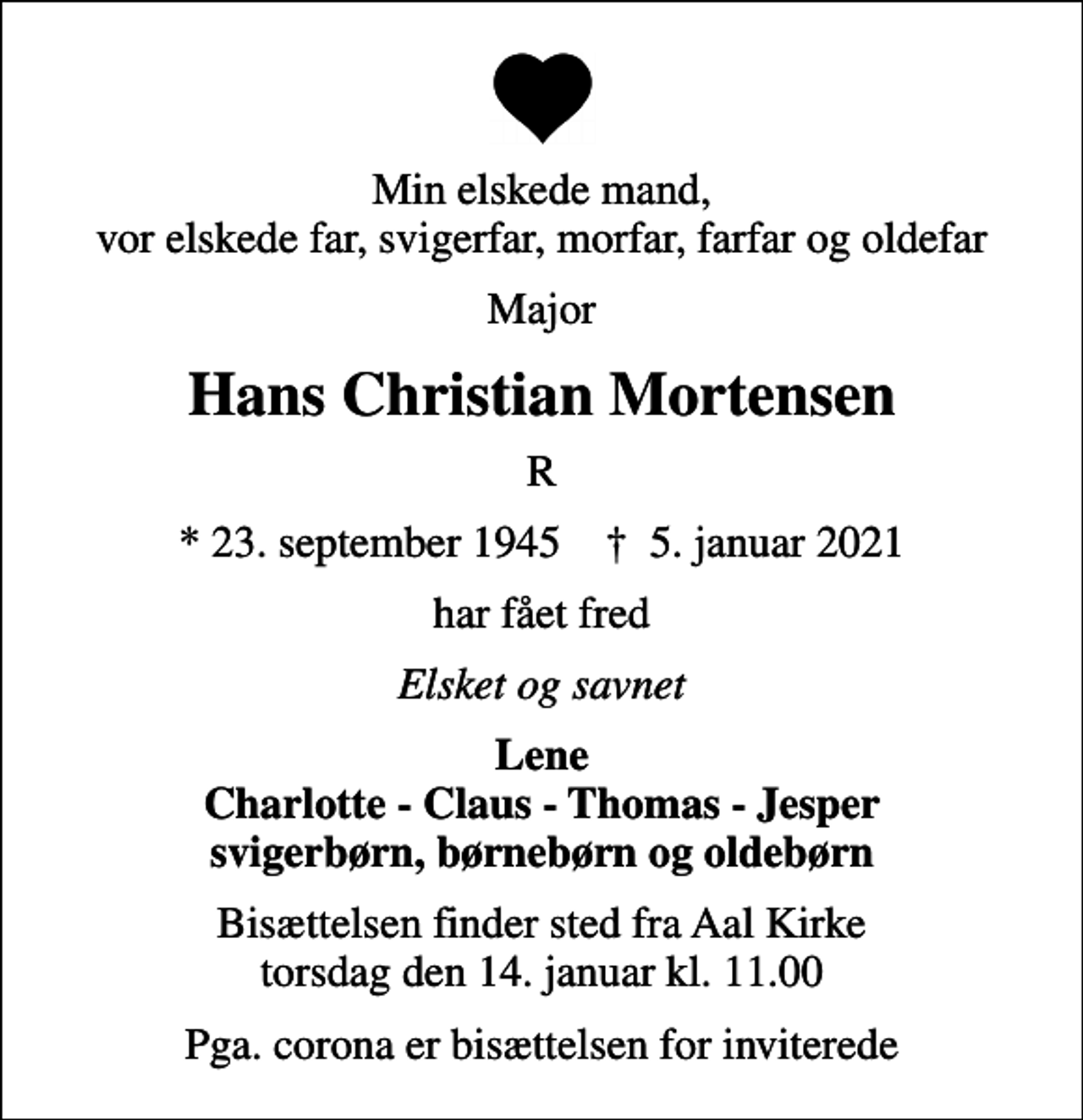 <p>Min elskede mand, vor elskede far, svigerfar, morfar, farfar og oldefar<br />Major<br />Hans Christian Mortensen<br />R<br />* 23. september 1945 ✝ 5. januar 2021<br />har fået fred<br />Elsket og savnet<br />Lene Charlotte - Claus - Thomas - Jesper svigerbørn, børnebørn og oldebørn<br />Bisættelsen finder sted fra Aal Kirke torsdag den 14. januar kl. 11.00<br />Pga. corona er bisættelsen for inviterede</p>