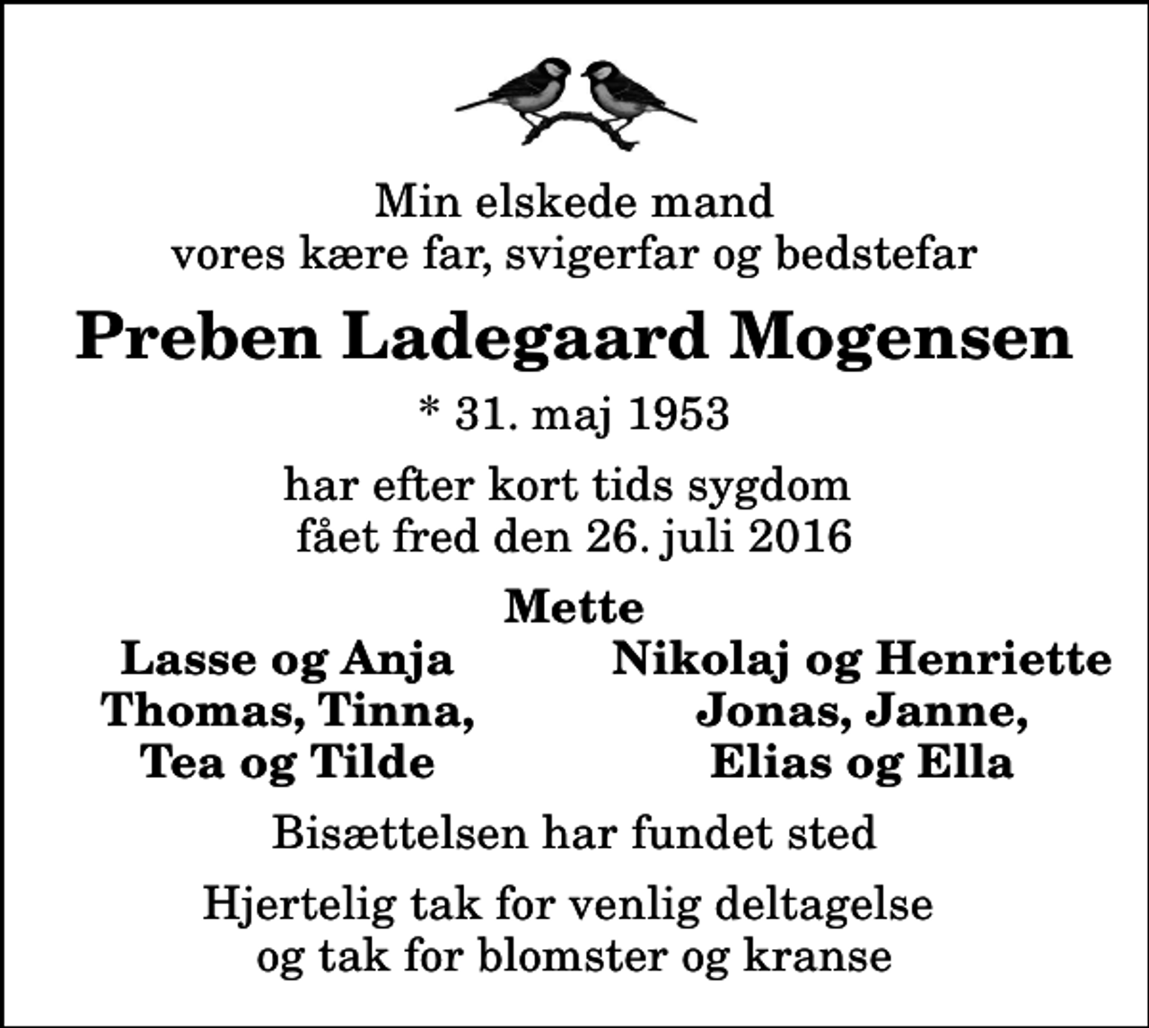 <p>Min elskede mand vores kære far, svigerfar og bedstefar<br />Preben Ladegaard Mogensen<br />* 31. maj 1953<br />har efter kort tids sygdom fået fred den 26. juli 2016<br />Mette<br />Lasse og Anja<br />Nikolaj og Henriette<br />Thomas, Tinna,<br />Jonas, Janne,<br />Tea og Tilde<br />Elias og Ella<br />Bisættelsen har fundet sted<br />Hjertelig tak for venlig deltagelse og tak for blomster og kranse</p>