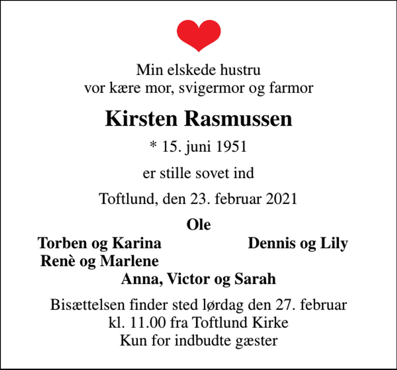 <p>Min elskede hustru vor kære mor, svigermor og farmor<br />Kirsten Rasmussen<br />* 15. juni 1951<br />er stille sovet ind<br />Toftlund, den 23. februar 2021<br />Ole<br />Torben og Karina<br />Dennis og Lily<br />Renè og Marlene<br />Bisættelsen finder sted lørdag den 27. februar kl. 11.00 fra Toftlund Kirke Kun for indbudte gæster</p>
