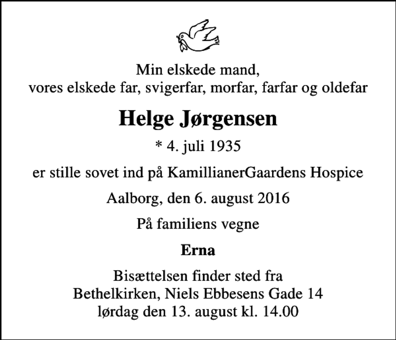 <p>Min elskede mand, vores elskede far, svigerfar, morfar, farfar og oldefar<br />Helge Jørgensen<br />* 4. juli 1935<br />er stille sovet ind på KamillianerGaardens Hospice<br />Aalborg, den 6. august 2016<br />På familiens vegne<br />Erna<br />Bisættelsen finder sted fra Bethelkirken, Niels Ebbesens Gade 14 lørdag den 13. august kl. 14.00</p>