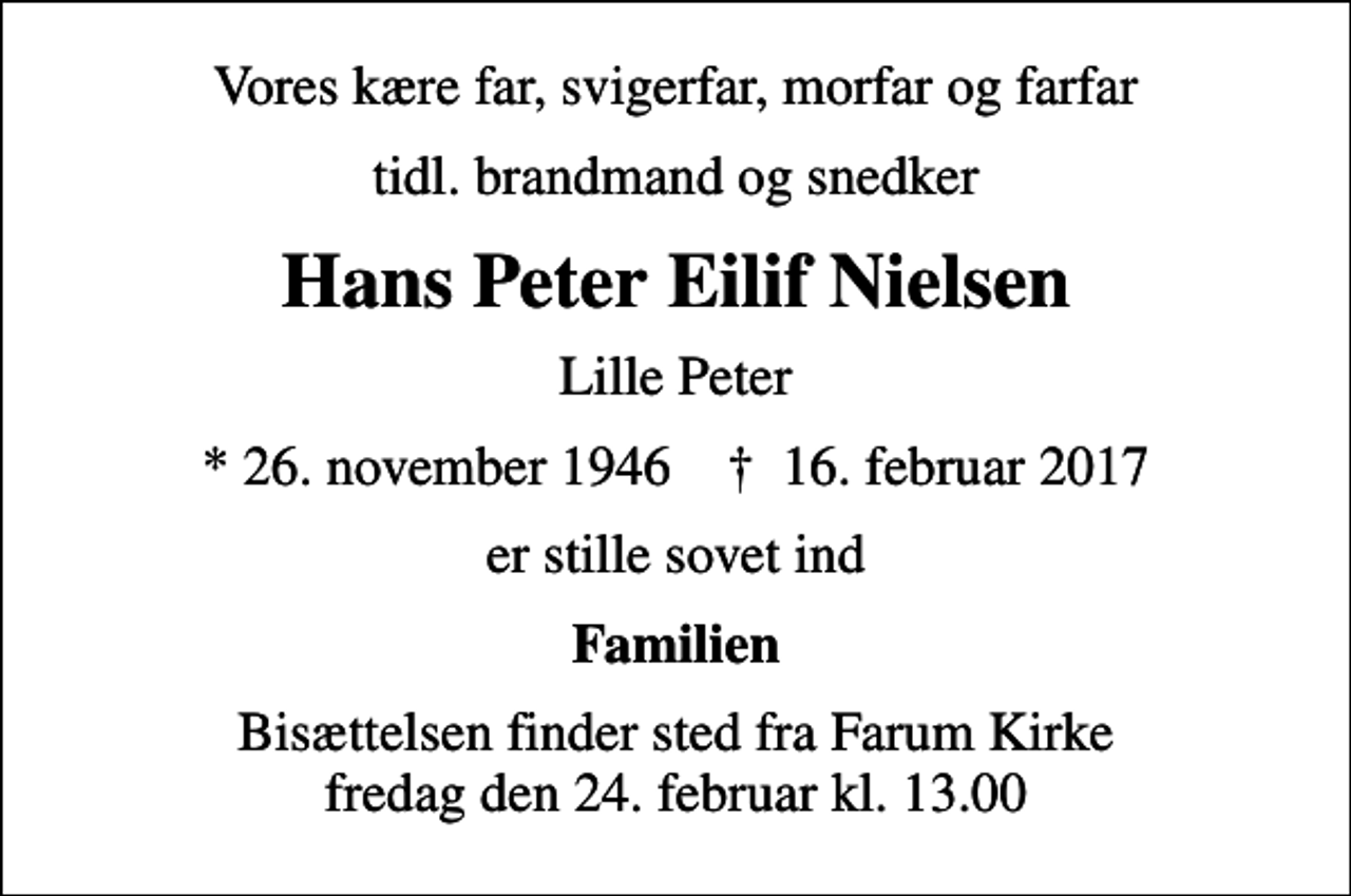 <p>Vores kære far, svigerfar, morfar og farfar<br />tidl. brandmand og snedker<br />Hans Peter Eilif Nielsen<br />Lille Peter<br />* 26. november 1946 ✝ 16. februar 2017<br />er stille sovet ind<br />Familien<br />Bisættelsen finder sted fra Farum Kirke fredag den 24. februar kl. 13.00</p>
