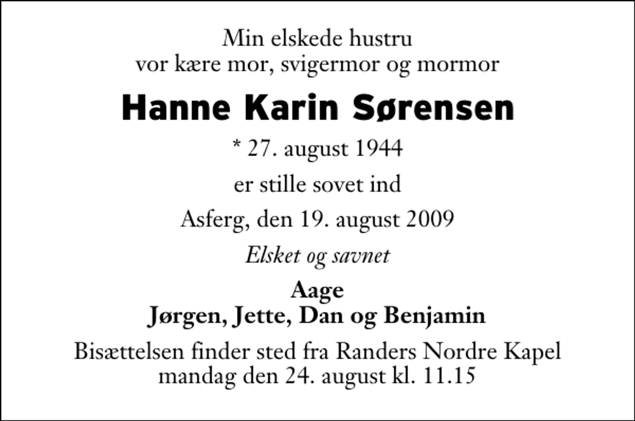 <p>Min elskede hustru vor kære mor, svigermor og mormor<br />Hanne Karin Sørensen<br />* 27. august 1944<br />er stille sovet ind<br />Asferg, den 19. august 2009<br />Elsket og savnet<br />Aage Jørgen, Jette, Dan og Benjamin<br />Bisættelsen finder sted fra Randers Nordre Kapel mandag den 24. august kl. 11.15</p>
