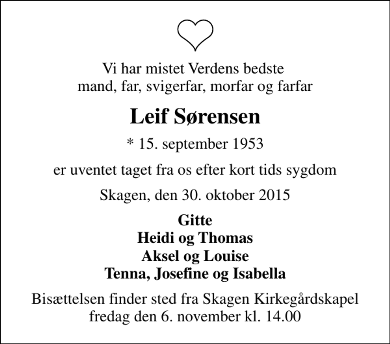 <p>Vi har mistet Verdens bedste mand, far, svigerfar, morfar og farfar<br />Leif Sørensen<br />* 15. september 1953<br />er uventet taget fra os efter kort tids sygdom<br />Skagen, den 30. oktober 2015<br />Gitte Heidi og Thomas Aksel og Louise Tenna, Josefine og Isabella<br />Bisættelsen finder sted fra Skagen Kirkegårdskapel fredag den 6. november kl. 14.00</p>