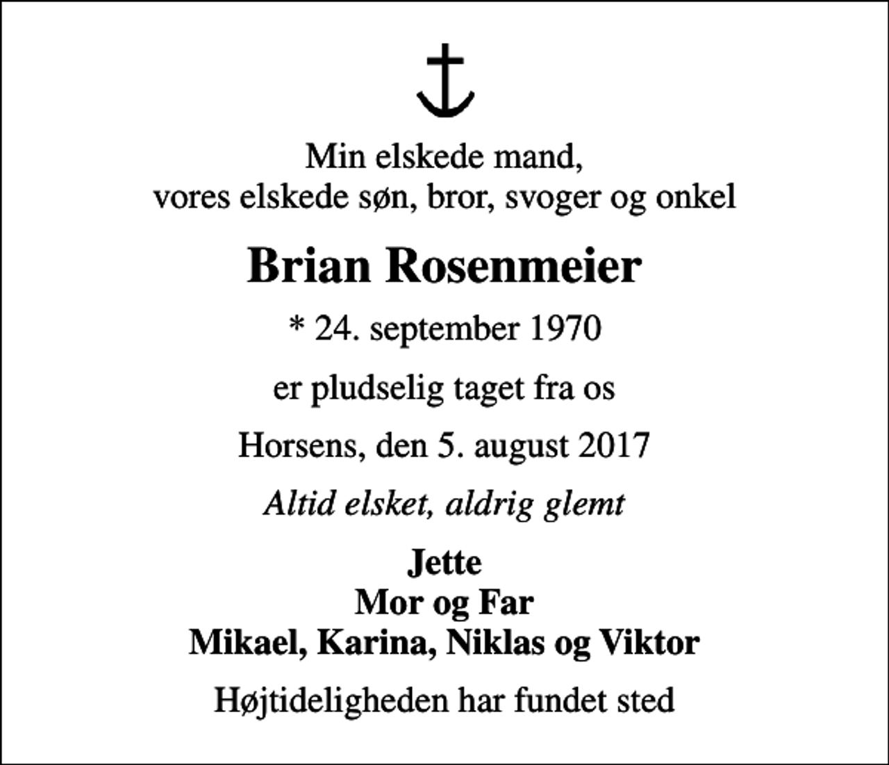 <p>Min elskede mand, vores elskede søn, bror, svoger og onkel<br />Brian Rosenmeier<br />* 24. september 1970<br />er pludselig taget fra os<br />Horsens, den 5. august 2017<br />Altid elsket, aldrig glemt<br />Jette Mor og Far Mikael, Karina, Niklas og Viktor<br />Højtideligheden har fundet sted</p>