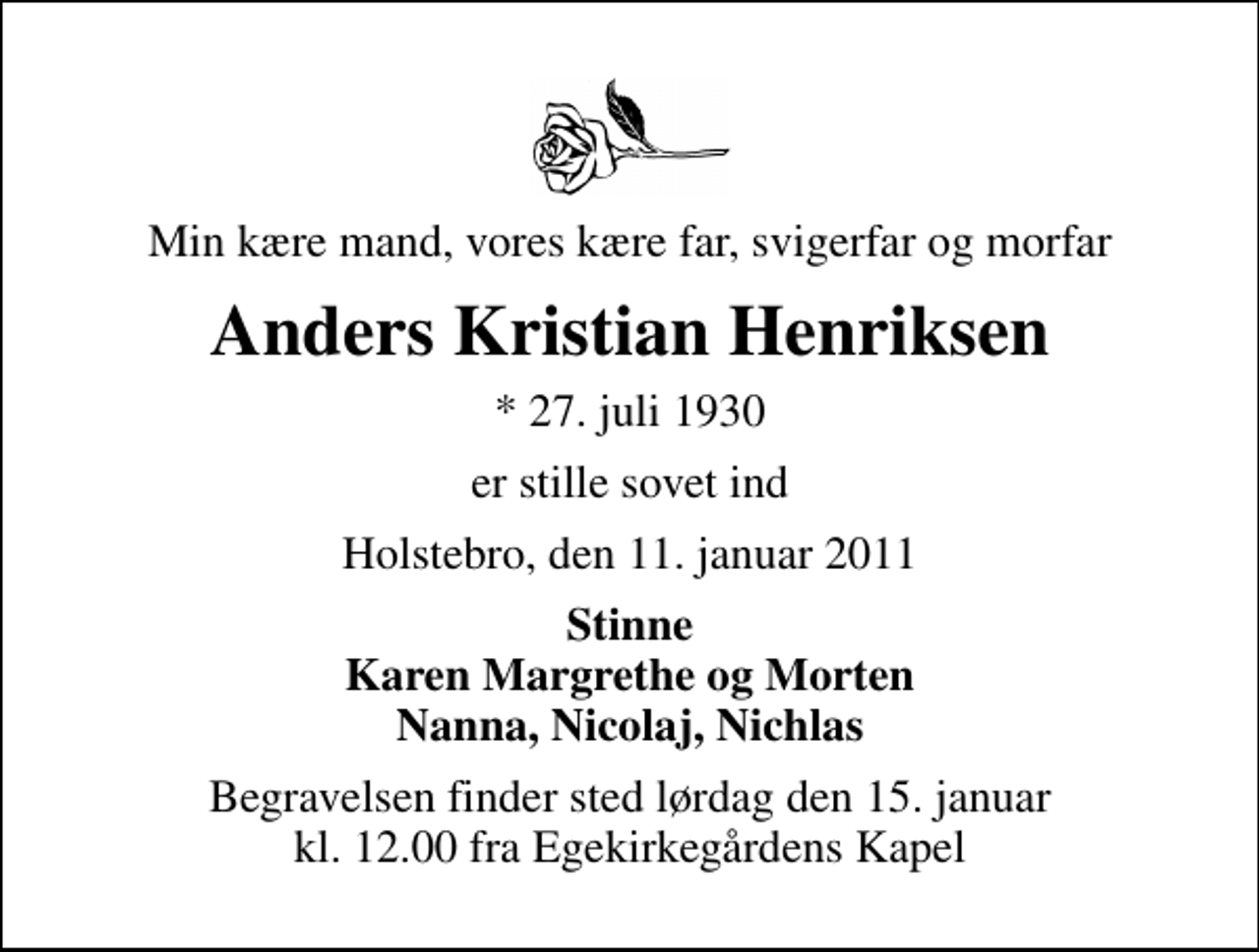 <p>Min kære mand, vores kære far, svigerfar og morfar<br />Anders Kristian Henriksen<br />* 27. juli 1930<br />er stille sovet ind<br />Holstebro, den 11. januar 2011<br />Stinne Karen Margrethe og Morten Nanna, Nicolaj, Nichlas<br />Begravelsen finder sted lørdag den 15. januar kl. 12.00 fra Egekirkegårdens Kapel</p>