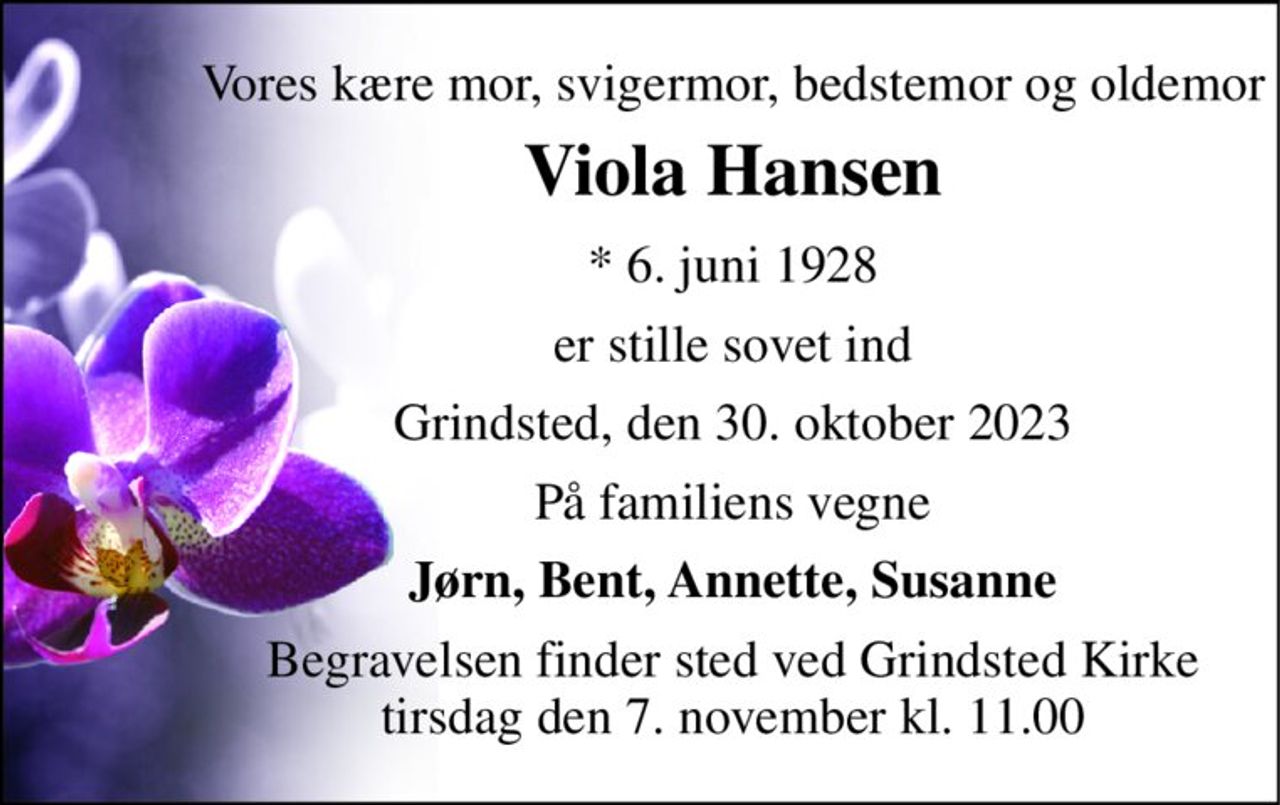 Vores kære mor, svigermor, bedstemor og oldemor 
Viola Hansen 
* 6. juni 1928 
er stille sovet ind 
Grindsted, den 30. oktober 2023 
På familiens vegne 
Jørn, Bent, Annette, Susanne 
Begravelsen finder sted ved Grindsted Kirke tirsdag den 7. november kl. 11.00