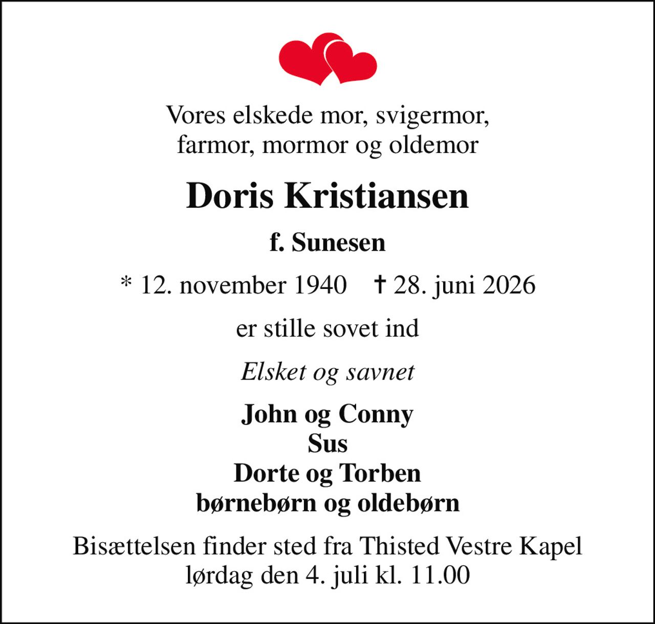 Vores elskede mor, svigermor, farmor, mormor og oldemor
Doris Kristiansen
f. Sunesen
* 12. november 1940    ✝ 28. juni 2026
er stille sovet ind
Elsket og savnet
John og Conny Sus Dorte og Torben børnebørn og oldebørn
Bisættelsen finder sted fra Thisted Vestre Kapel  lørdag den 4. juli kl. 11.00