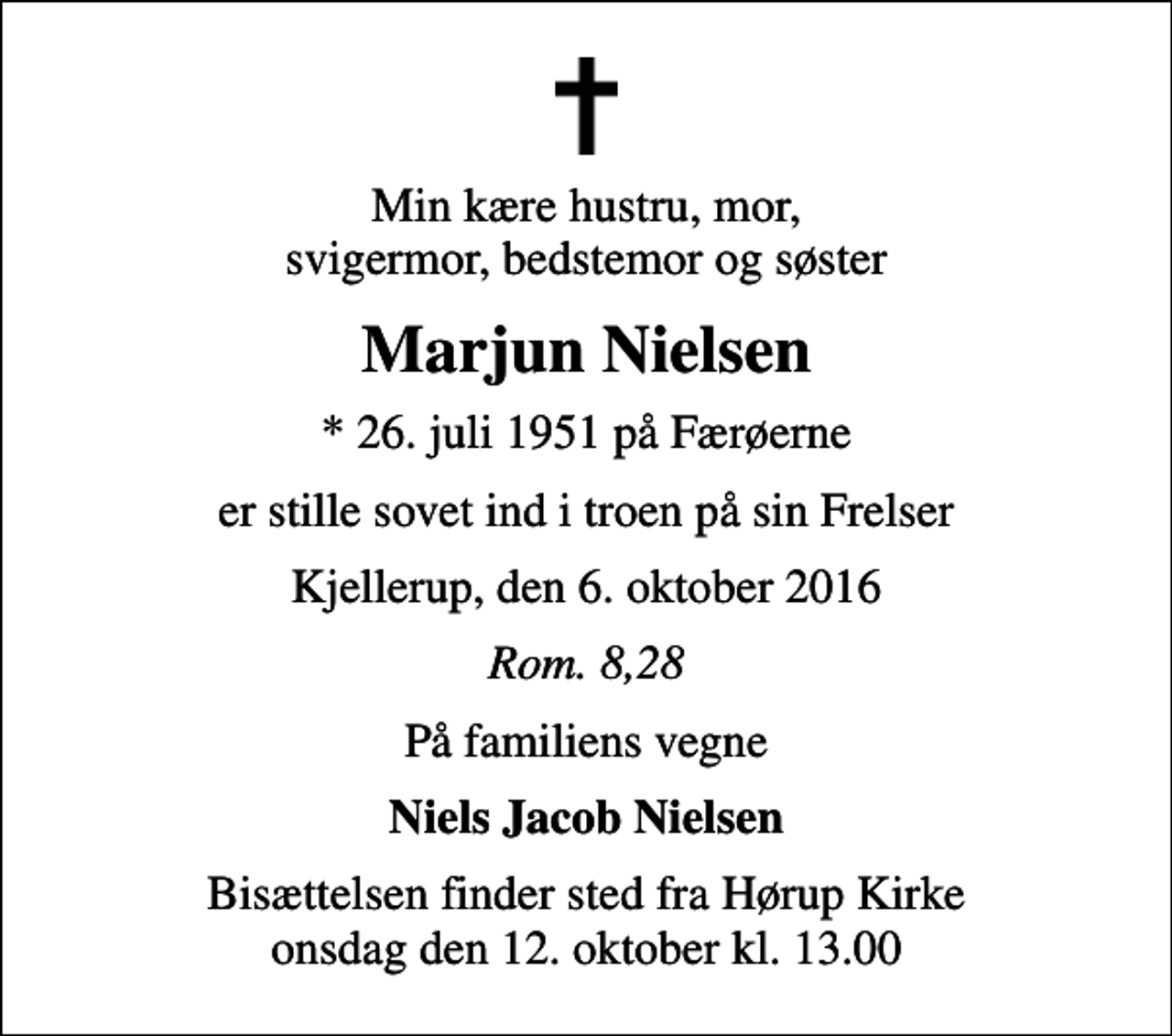 <p>Min kære hustru, mor, svigermor, bedstemor og søster<br />Marjun Nielsen<br />* 26. juli 1951 på Færøerne<br />er stille sovet ind i troen på sin Frelser<br />Kjellerup, den 6. oktober 2016<br />Rom. 8,28<br />På familiens vegne<br />Niels Jacob Nielsen<br />Bisættelsen finder sted fra Hørup Kirke onsdag den 12. oktober kl. 13.00</p>