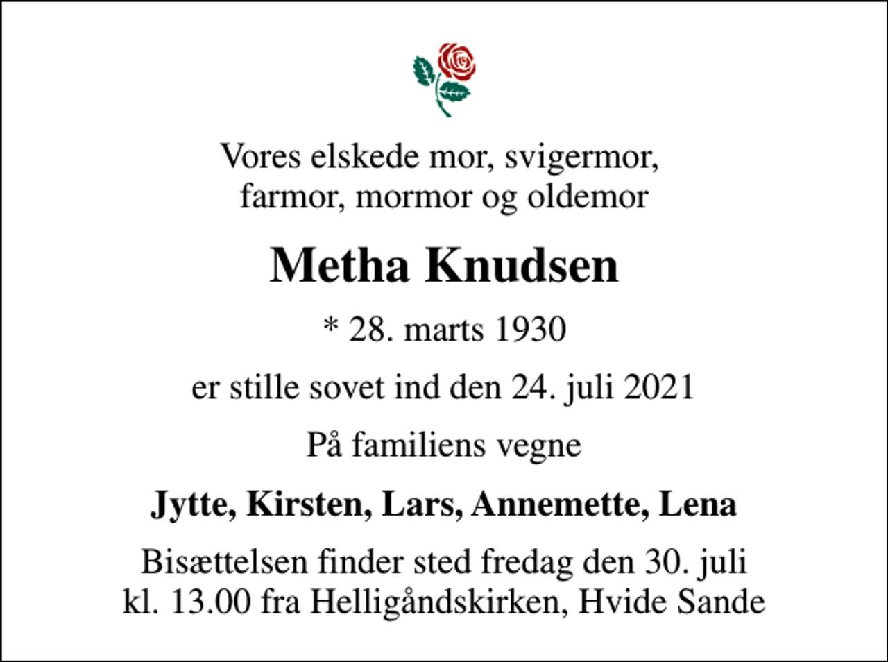 <p>Vores elskede mor, svigermor, farmor, mormor og oldemor<br />Metha Knudsen<br />* 28. marts 1930<br />er stille sovet ind den 24. juli 2021<br />På familiens vegne<br />Jytte, Kirsten, Lars, Annemette, Lena<br />Bisættelsen finder sted fredag den 30. juli kl. 13.00 fra Helligåndskirken, Hvide Sande</p>