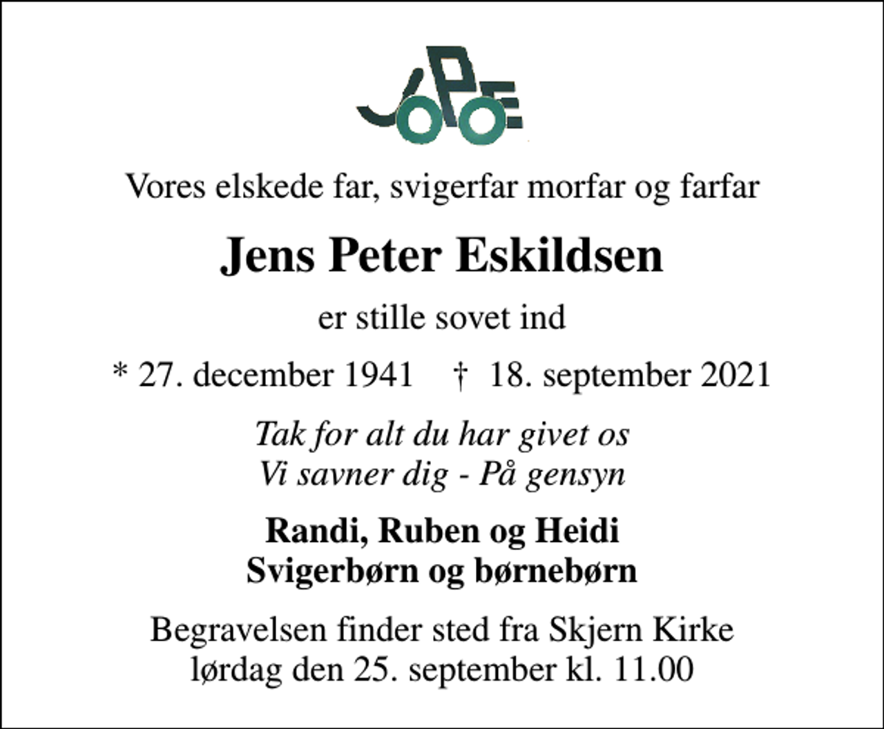 <p>Vores elskede far, svigerfar morfar og farfar<br />Jens Peter Eskildsen<br />er stille sovet ind<br />* 27. december 1941 ✝ 18. september 2021<br />Tak for alt du har givet os Vi savner dig - På gensyn<br />Randi, Ruben og Heidi Svigerbørn og børnebørn<br />Begravelsen finder sted fra Skjern Kirke lørdag den 25. september kl. 11.00</p>