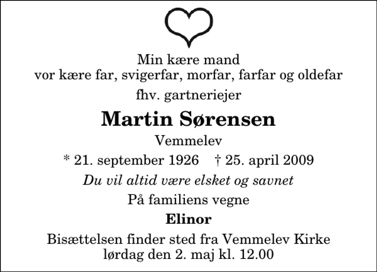 <p>Min kære mand vor kære far, svigerfar, morfar, farfar og oldefar<br />fhv. gartneriejer<br />Martin Sørensen<br />Vemmelev<br />* 21. september 1926 ✝ 25. april 2009<br />Du vil altid være elsket og savnet<br />På familiens vegne<br />Elinor<br />Bisættelsen finder sted fra Vemmelev Kirke lørdag den 2. maj kl. 12.00</p>