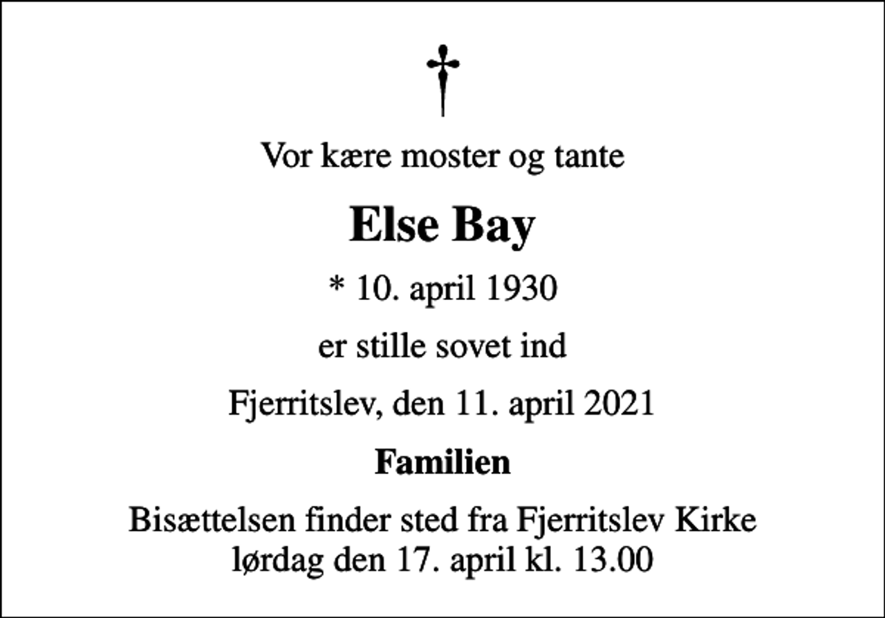 <p>Vor kære moster og tante<br />Else Bay<br />* 10. april 1930<br />er stille sovet ind<br />Fjerritslev, den 11. april 2021<br />Familien<br />Bisættelsen finder sted fra Fjerritslev Kirke lørdag den 17. april kl. 13.00</p>