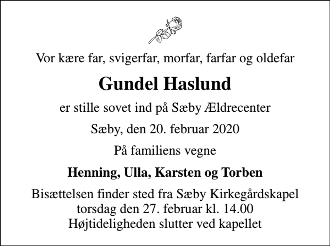 <p>Vor kære far, svigerfar, morfar, farfar og oldefar<br />Gundel Haslund<br />er stille sovet ind på Sæby Ældrecenter<br />Sæby, den 20. februar 2020<br />På familiens vegne<br />Henning, Ulla, Karsten og Torben<br />Bisættelsen finder sted fra Sæby Kirkegårdskapel torsdag den 27. februar kl. 14.00 Højtideligheden slutter ved kapellet</p>