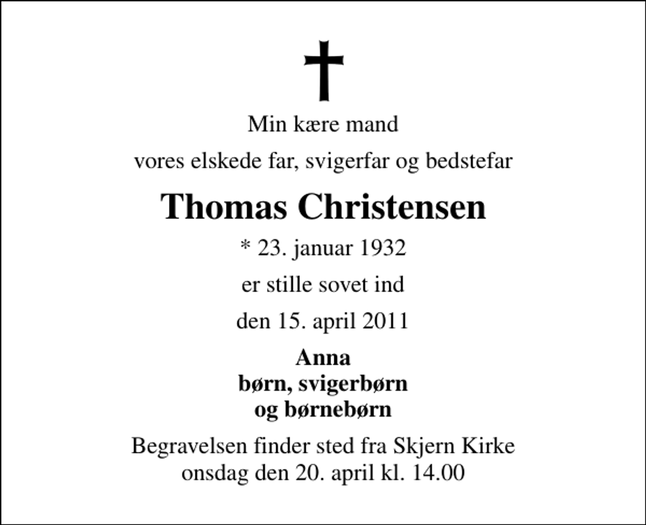 <p>Min kære mand<br />vores elskede far, svigerfar og bedstefar<br />Thomas Christensen<br />* 23. januar 1932<br />er stille sovet ind<br />den 15. april 2011<br />Anna børn, svigerbørn og børnebørn<br />Begravelsen finder sted fra Skjern Kirke onsdag den 20. april kl. 14.00</p>