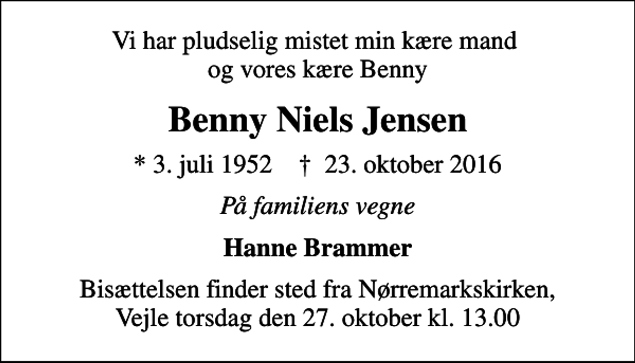 <p>Vi har pludselig mistet min kære mand og vores kære Benny<br />Benny Niels Jensen<br />* 3. juli 1952 ✝ 23. oktober 2016<br />På familiens vegne<br />Hanne Brammer<br />Bisættelsen finder sted fra Nørremarkskirken, Vejle torsdag den 27. oktober kl. 13.00</p>