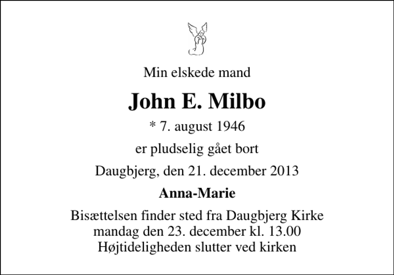 <p>Min elskede mand<br />John E. Milbo<br />* 7. august 1946<br />er pludselig gået bort<br />Daugbjerg, den 21. december 2013<br />Anna-Marie<br />Bisættelsen finder sted fra Daugbjerg Kirke mandag den 23. december kl. 13.00 . Højtideligheden slutter ved kirken</p>