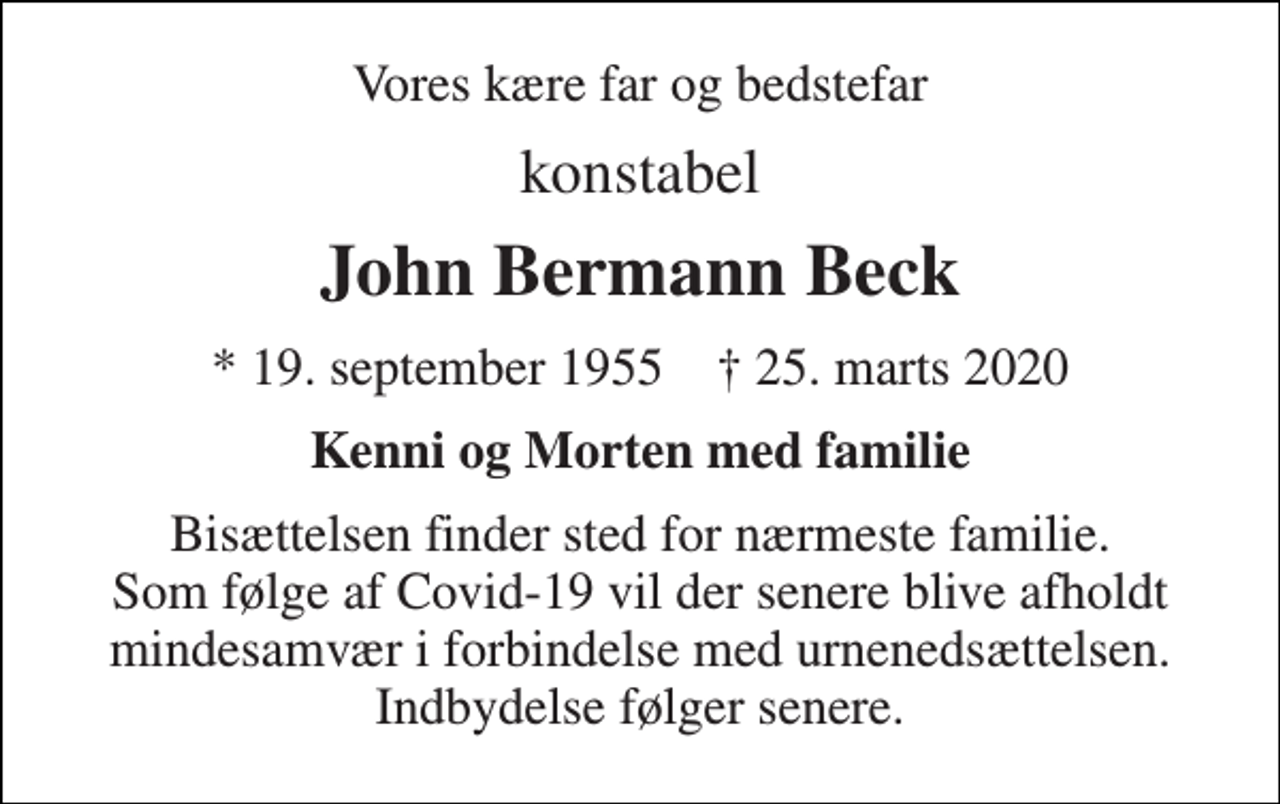 <p>Vores kære far og bedstefar<br />konstabel<br />John Bermann Beck<br />*​ 19. september 1955​ †​ 25. marts 2020<br />Kenni og Morten med familie<br />Bisættelsen finder sted for nærmeste familie. Som følge af Covid-19 vil der senere blive afholdt mindesamvær i forbindelse med urnenedsættelsen. Indbydelse følger senere.</p>