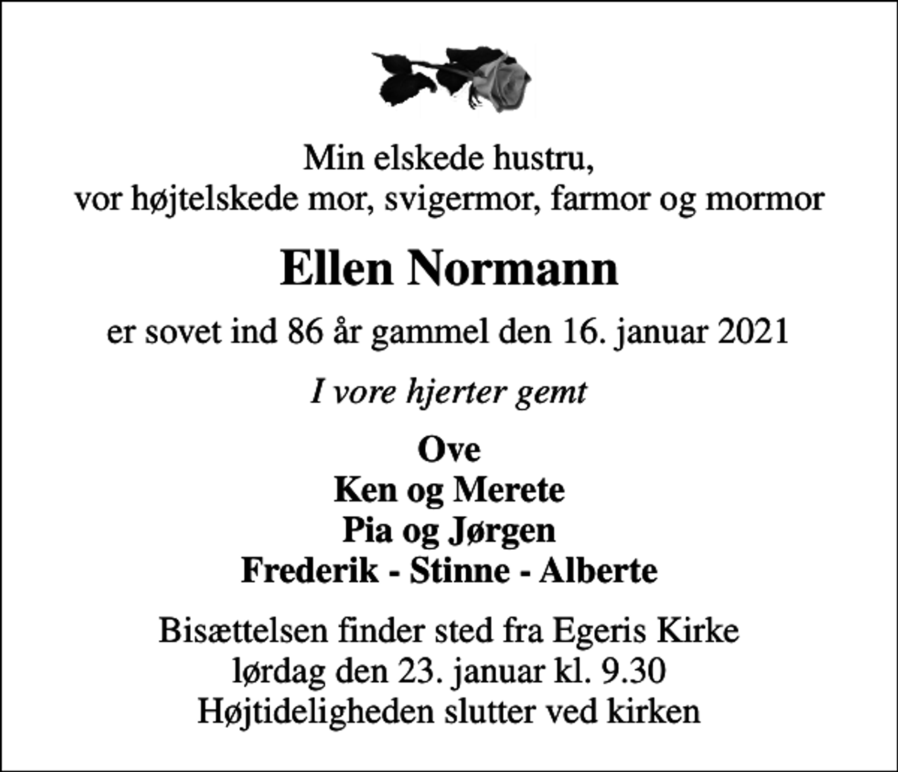 <p>Min elskede hustru, vor højtelskede mor, svigermor, farmor og mormor<br />Ellen Normann<br />er sovet ind 86 år gammel den 16. januar 2021<br />I vore hjerter gemt<br />Ove Ken og Merete Pia og Jørgen Frederik - Stinne - Alberte<br />Bisættelsen finder sted fra Egeris Kirke lørdag den 23. januar kl. 9.30 Højtideligheden slutter ved kirken</p>