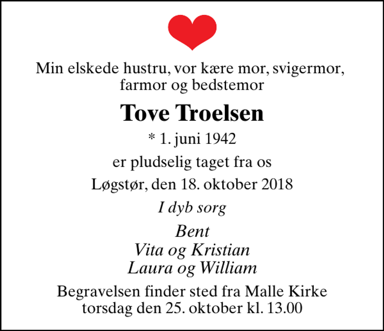 <p>Min elskede hustru, vor kære mor, svigermor, farmor og bedstemor<br />Tove Troelsen<br />* 1. juni 1942<br />er pludselig taget fra os<br />Løgstør, den 18. oktober 2018<br />I dyb sorg<br />Bent Vita og Kristian Laura og William<br />Begravelsen finder sted fra Malle Kirke torsdag den 25. oktober kl. 13.00</p>