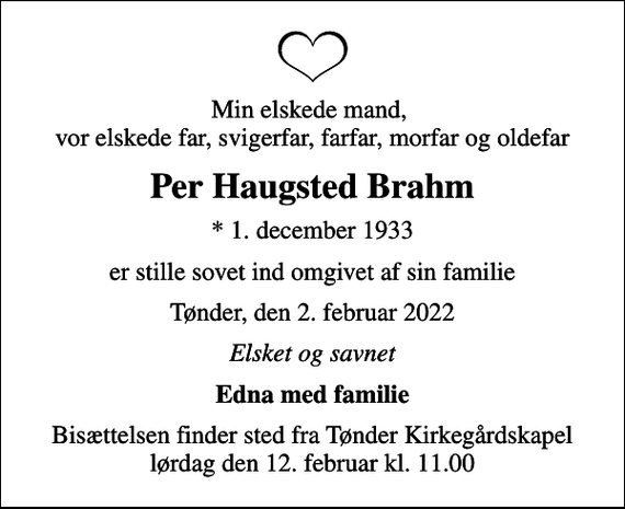 <p>Min elskede mand, vor elskede far, svigerfar, farfar, morfar og oldefar<br />Per Haugsted Brahm<br />* 1. december 1933<br />er stille sovet ind omgivet af sin familie<br />Tønder, den 2. februar 2022<br />Elsket og savnet<br />Edna med familie<br />Bisættelsen finder sted fra Tønder Kirkegårdskapel lørdag den 12. februar kl. 11.00</p>