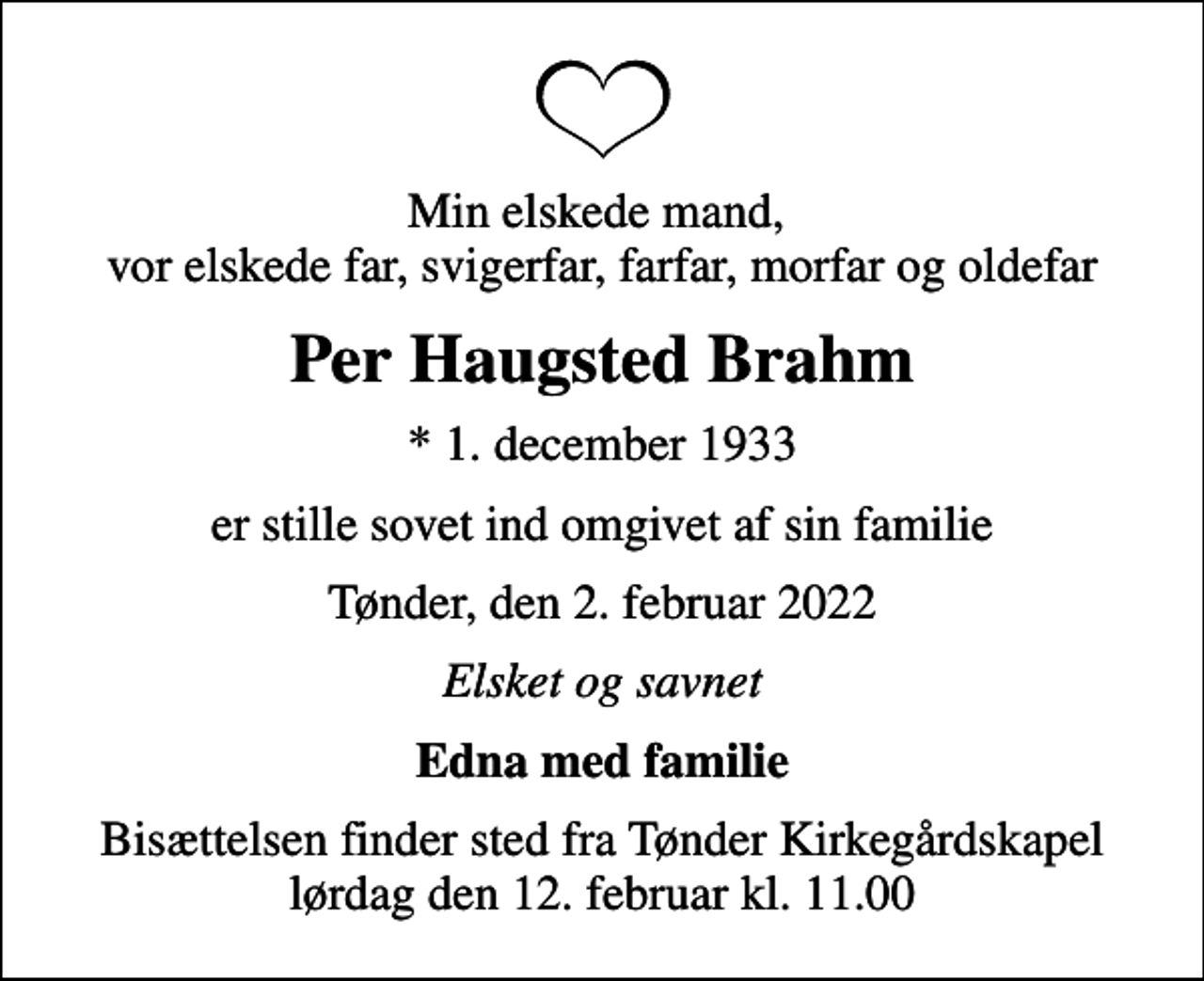 <p>Min elskede mand, vor elskede far, svigerfar, farfar, morfar og oldefar<br />Per Haugsted Brahm<br />* 1. december 1933<br />er stille sovet ind omgivet af sin familie<br />Tønder, den 2. februar 2022<br />Elsket og savnet<br />Edna med familie<br />Bisættelsen finder sted fra Tønder Kirkegårdskapel lørdag den 12. februar kl. 11.00</p>