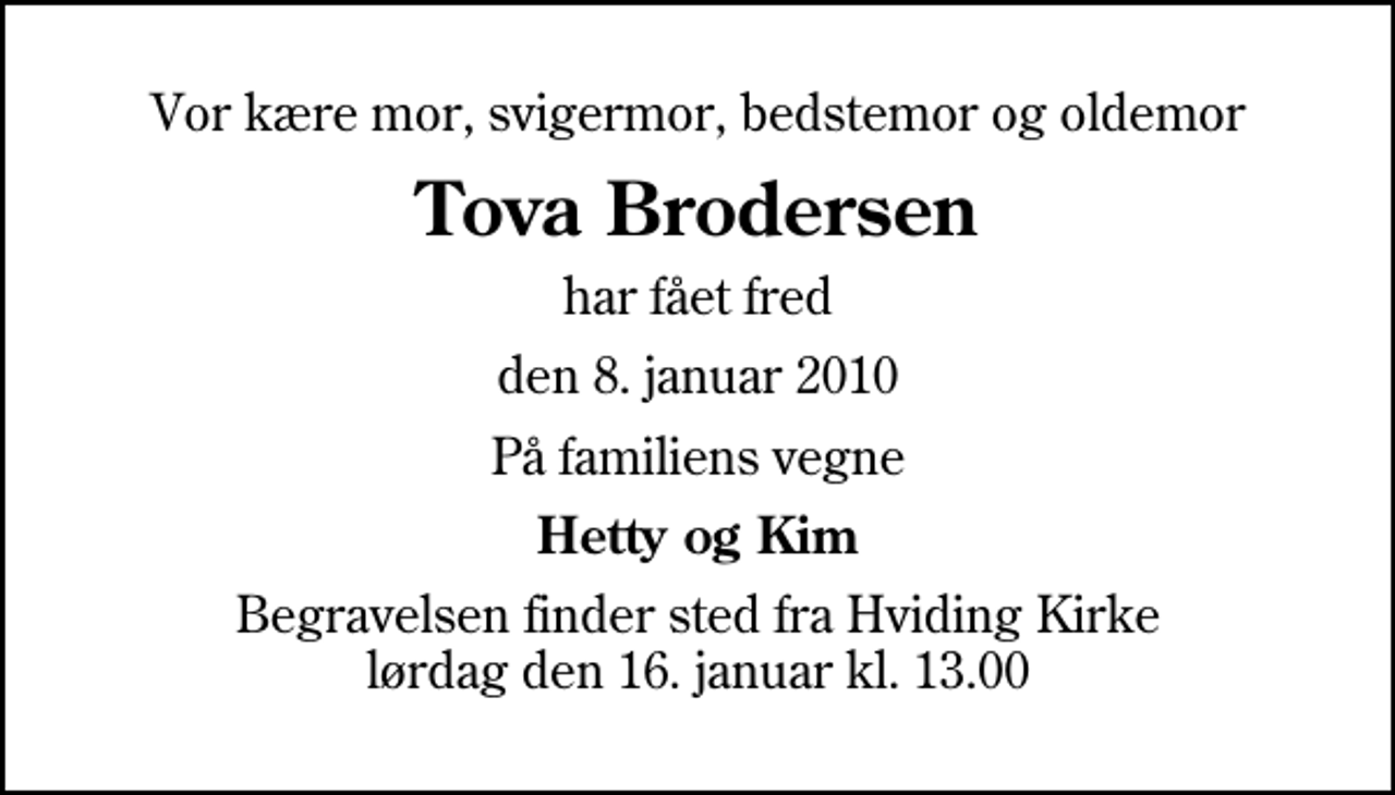 <p>Vor kære mor, svigermor, bedstemor og oldemor<br />Tova Brodersen<br />har fået fred<br />den 8. januar 2010<br />På familiens vegne<br />Hetty og Kim<br />Begravelsen finder sted fra Hviding Kirke lørdag den 16. januar kl. 13.00</p>
