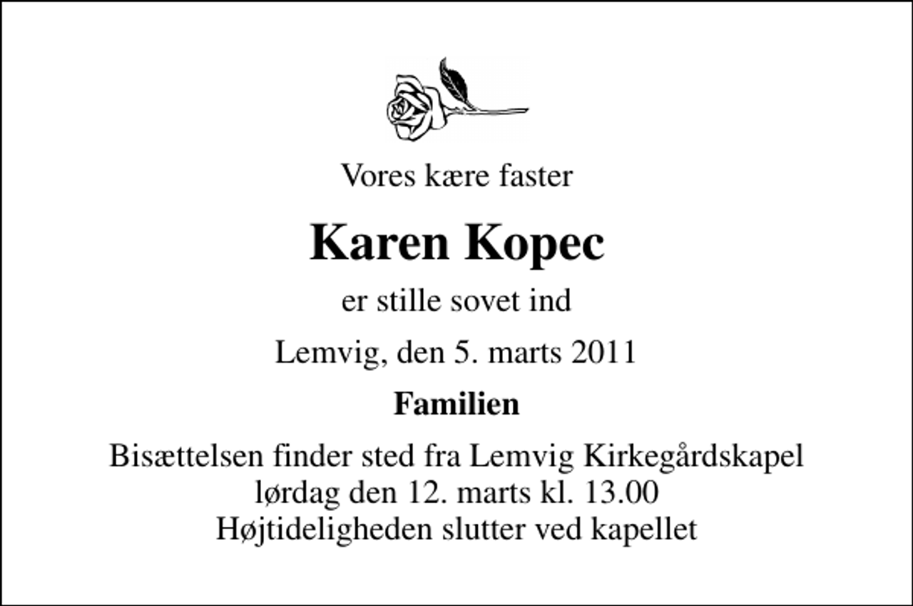 <p>Vores kære faster<br />Karen Kopec<br />er stille sovet ind<br />Lemvig, den 5. marts 2011<br />Familien<br />Bisættelsen finder sted fra Lemvig Kirkegårdskapel lørdag den 12. marts kl. 13.00 Højtideligheden slutter ved kapellet</p>