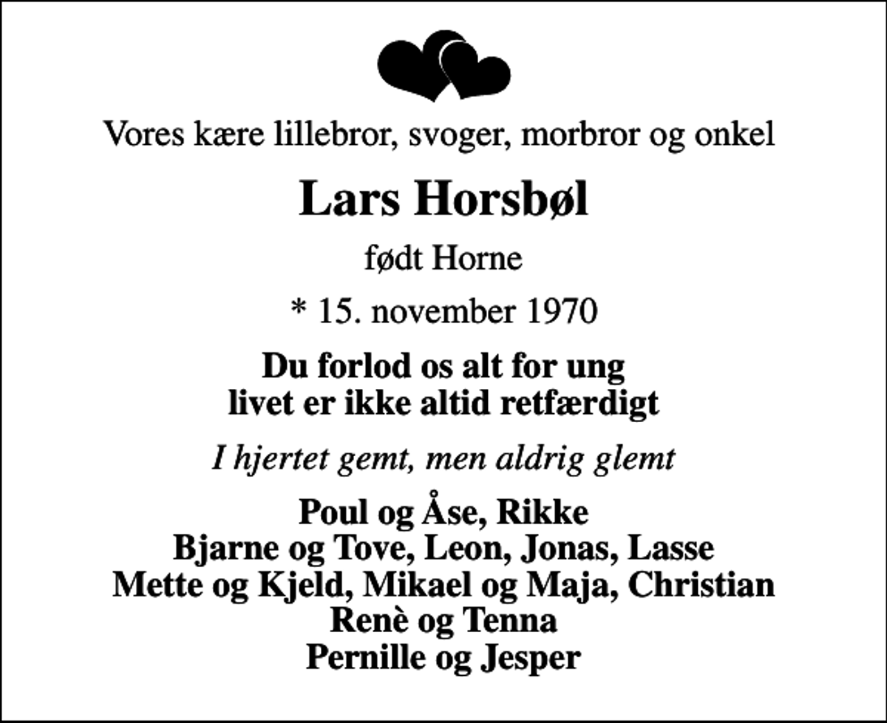 <p>Vores kære lillebror, svoger, morbror og onkel<br />Lars Horsbøl<br />født Horne<br />* 15. november 1970<br />Du forlod os alt for ung livet er ikke altid retfærdigt<br />I hjertet gemt, men aldrig glemt<br />Poul og Åse, Rikke Bjarne og Tove, Leon, Jonas, Lasse Mette og Kjeld, Mikael og Maja, Christian Renè og Tenna Pernille og Jesper</p>