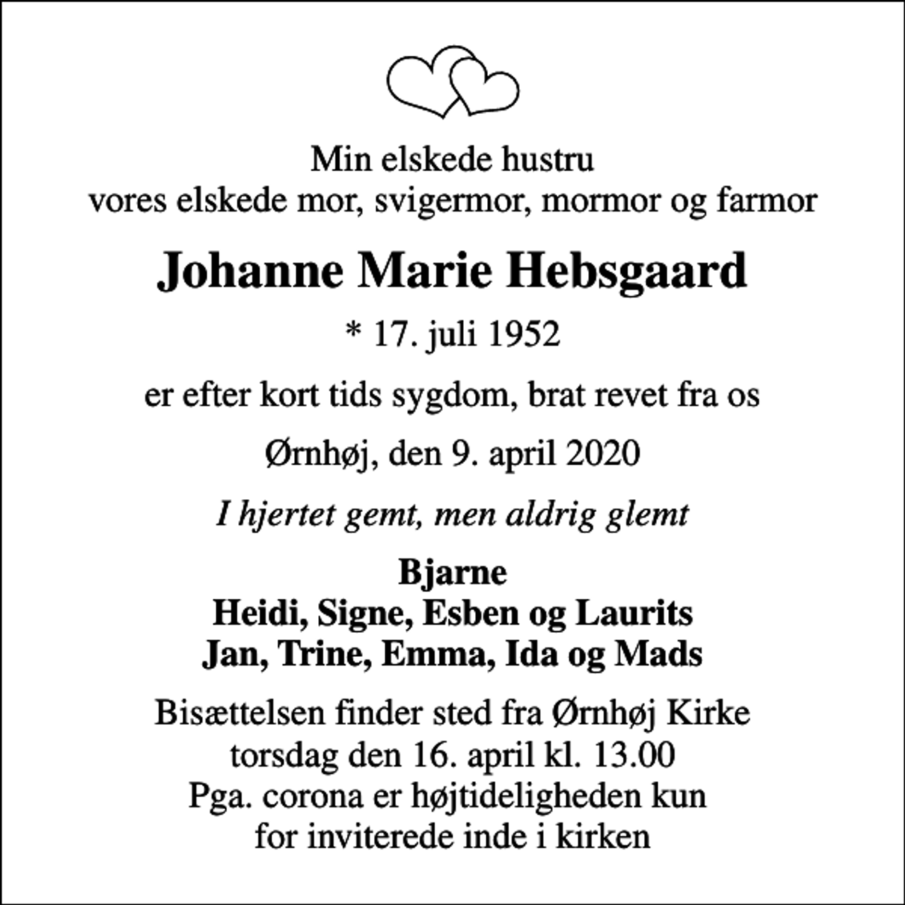 <p>Min elskede hustru vores elskede mor, svigermor, mormor og farmor<br />Johanne Marie Hebsgaard<br />* 17. juli 1952<br />er efter kort tids sygdom, brat revet fra os<br />Ørnhøj, den 9. april 2020<br />I hjertet gemt, men aldrig glemt<br />Bjarne Heidi, Signe, Esben og Laurits Jan, Trine, Emma, Ida og Mads<br />Bisættelsen finder sted fra Ørnhøj Kirke torsdag den 16. april kl. 13.00 Pga. corona er højtideligheden kun for inviterede inde i kirken</p>