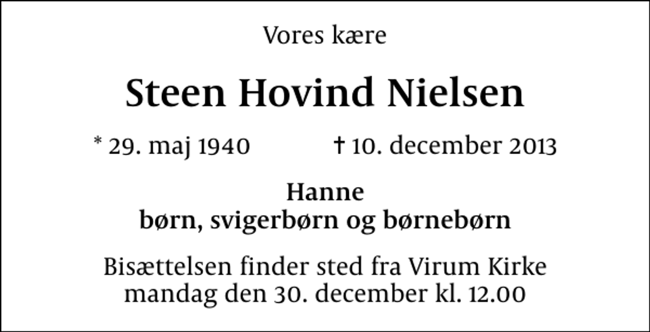 <p>Vores kære<br />Steen Hovind Nielsen<br />* 29. maj 1940 ✝ 10. december 2013<br />Hanne børn, svigerbørn og børnebørn<br />Bisættelsen finder sted fra Virum Kirke mandag den 30. december kl. 12.00</p>
