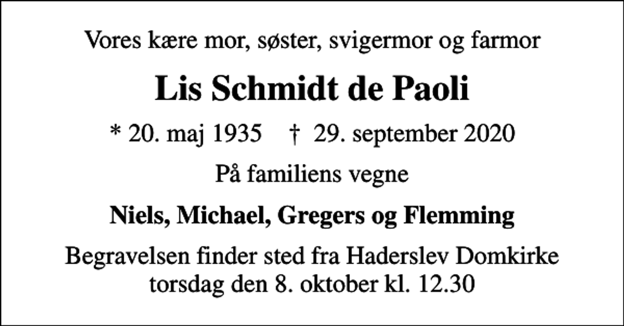 <p>Vores kære mor, søster, svigermor og farmor<br />Lis Schmidt de Paoli<br />* 20. maj 1935 ✝ 29. september 2020<br />På familiens vegne<br />Niels, Michael, Gregers og Flemming<br />Begravelsen finder sted fra Haderslev Domkirke torsdag den 8. oktober kl. 12.30</p>