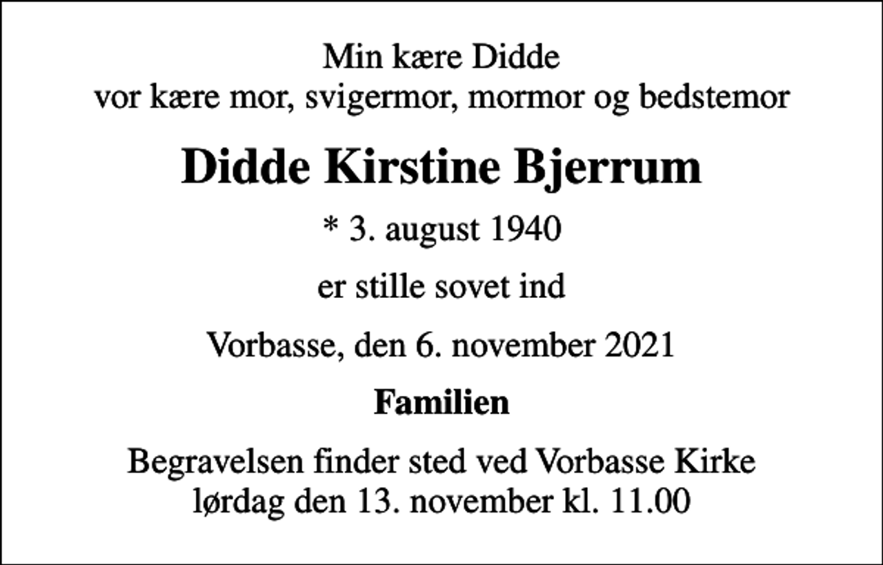<p>Min kære Didde vor kære mor, svigermor, mormor og bedstemor<br />Didde Kirstine Bjerrum<br />* 3. august 1940<br />er stille sovet ind<br />Vorbasse, den 6. november 2021<br />Familien<br />Begravelsen finder sted ved Vorbasse Kirke lørdag den 13. november kl. 11.00</p>