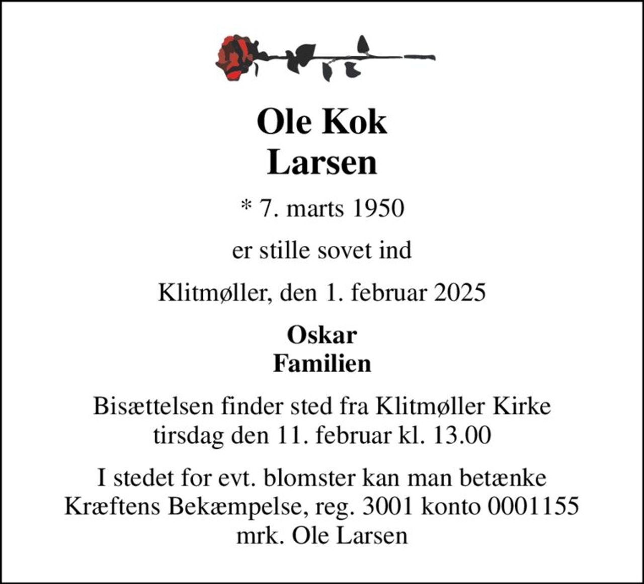 Ole Kok Larsen
* 7. marts 1950
er stille sovet ind
Klitmøller, den 1. februar 2025
Oskar Familien
Bisættelsen finder sted fra Klitmøller Kirke  tirsdag den 11. februar kl. 13.00 
I stedet for evt. blomster kan man betænke
					Kræftens Bekæmpelse reg.3001konto0001155mrk. Ole
					Larsen