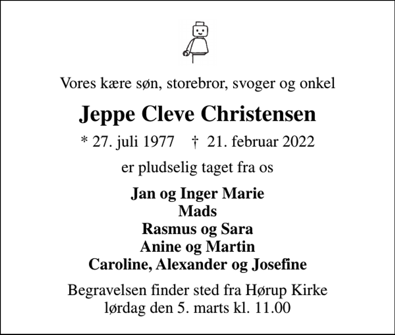 <p>Vores kære søn, storebror, svoger og onkel<br />Jeppe Cleve Christensen<br />* 27. juli 1977 ✝ 21. februar 2022<br />er pludselig taget fra os<br />Jan og Inger Marie Mads Rasmus og Sara Anine og Martin Caroline, Alexander og Josefine<br />Begravelsen finder sted fra Hørup Kirke lørdag den 5. marts kl. 11.00</p>