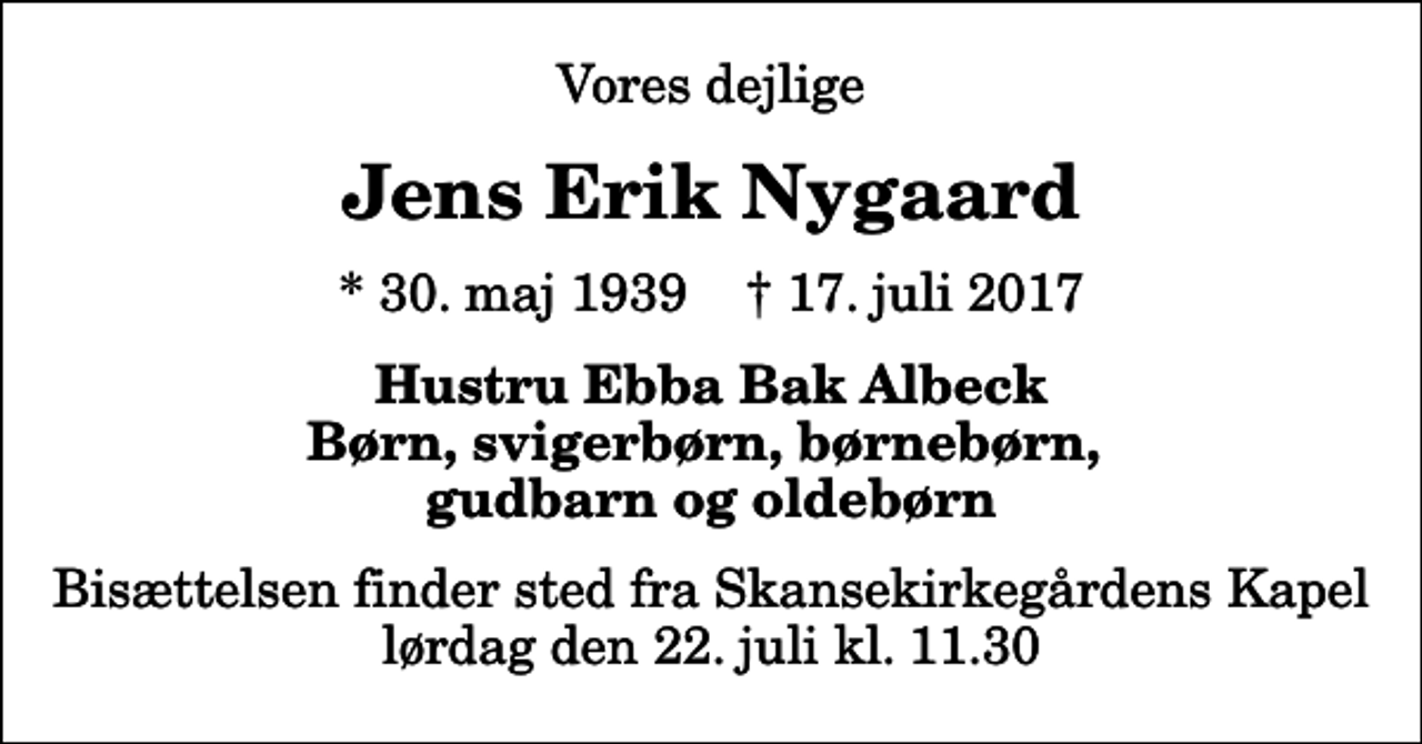 <p>Vores dejlige<br />Jens Erik Nygaard<br />* 30. maj 1939 ✝ 17. juli 2017<br />Hustru Ebba Bak Albeck Børn, svigerbørn, børnebørn, gudbarn og oldebørn<br />Bisættelsen finder sted fra Skansekirkegårdens Kapel lørdag den 22. juli kl. 11.30</p>