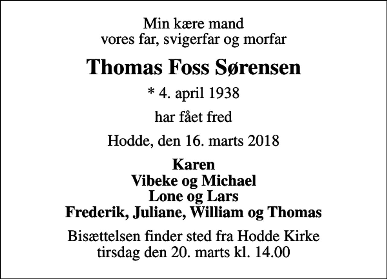 <p>Min kære mand vores far, svigerfar og morfar<br />Thomas Foss Sørensen<br />* 4. april 1938<br />har fået fred<br />Hodde, den 16. marts 2018<br />Karen Vibeke og Michael Lone og Lars Frederik, Juliane, William og Thomas<br />Bisættelsen finder sted fra Hodde Kirke tirsdag den 20. marts kl. 14.00</p>