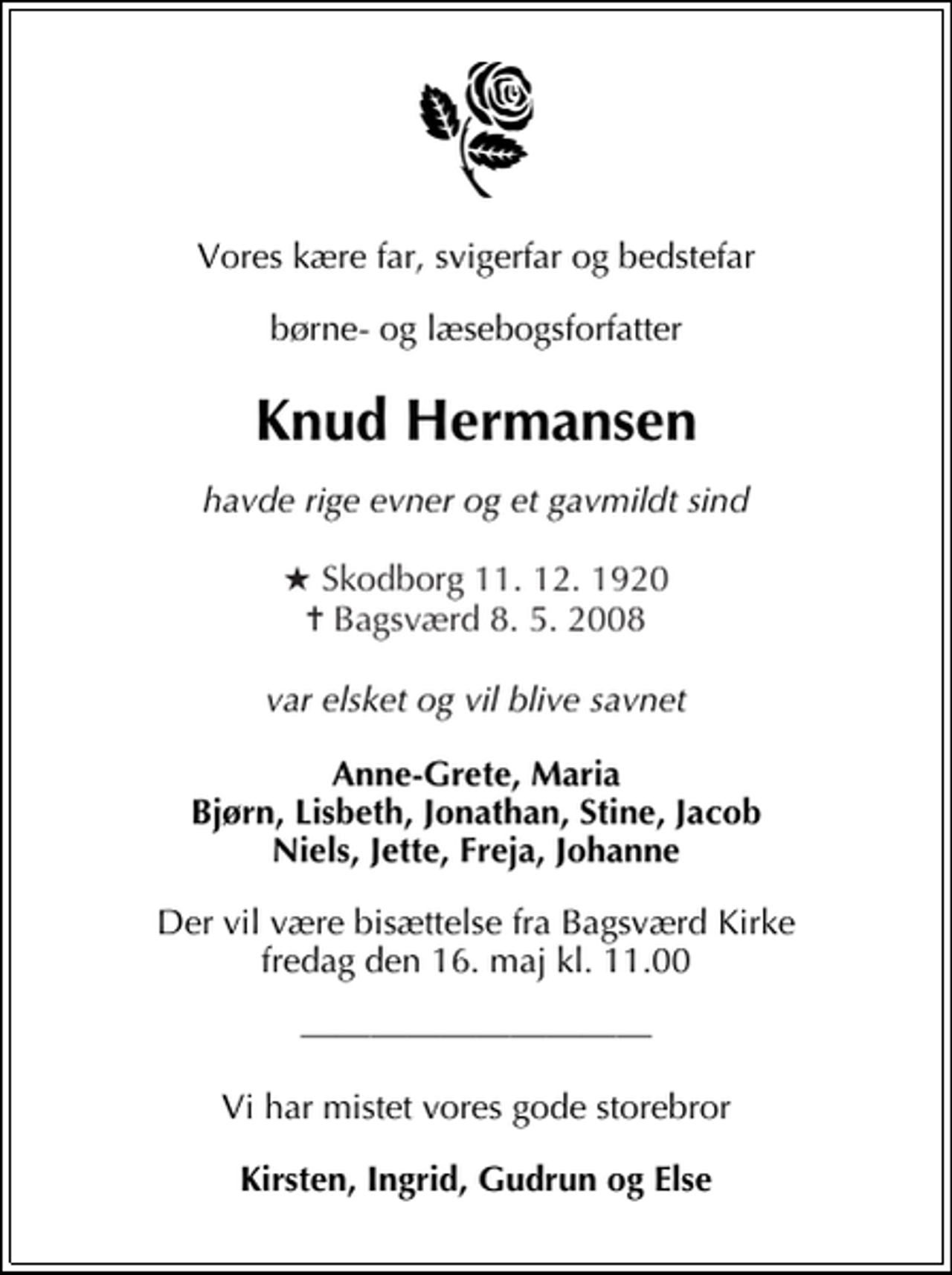 <p>Vores kære far, svigerfar og bedstefar<br />børne- og læsebogsforfatter<br />Knud Hermansen<br />Havde rige evner og et gavmildt sind<br />* Skodborg 11.12.1920 Bagsværd 8.5.2008<br />Var elsket og vil blive savnet<br />Anne-Grete, Maria Bjørn, Lisbeth, Jonathan, Stine, Jacob Niels, Jette, Freja, Johanne<br />Der vil være bisættelse fra Bagsværd Kirke fredag den 16. maj kl. 11.00<br />Vi har mistet vores gode storebror<br />Kirsten, Ingrid, Gudrun og Else</p>