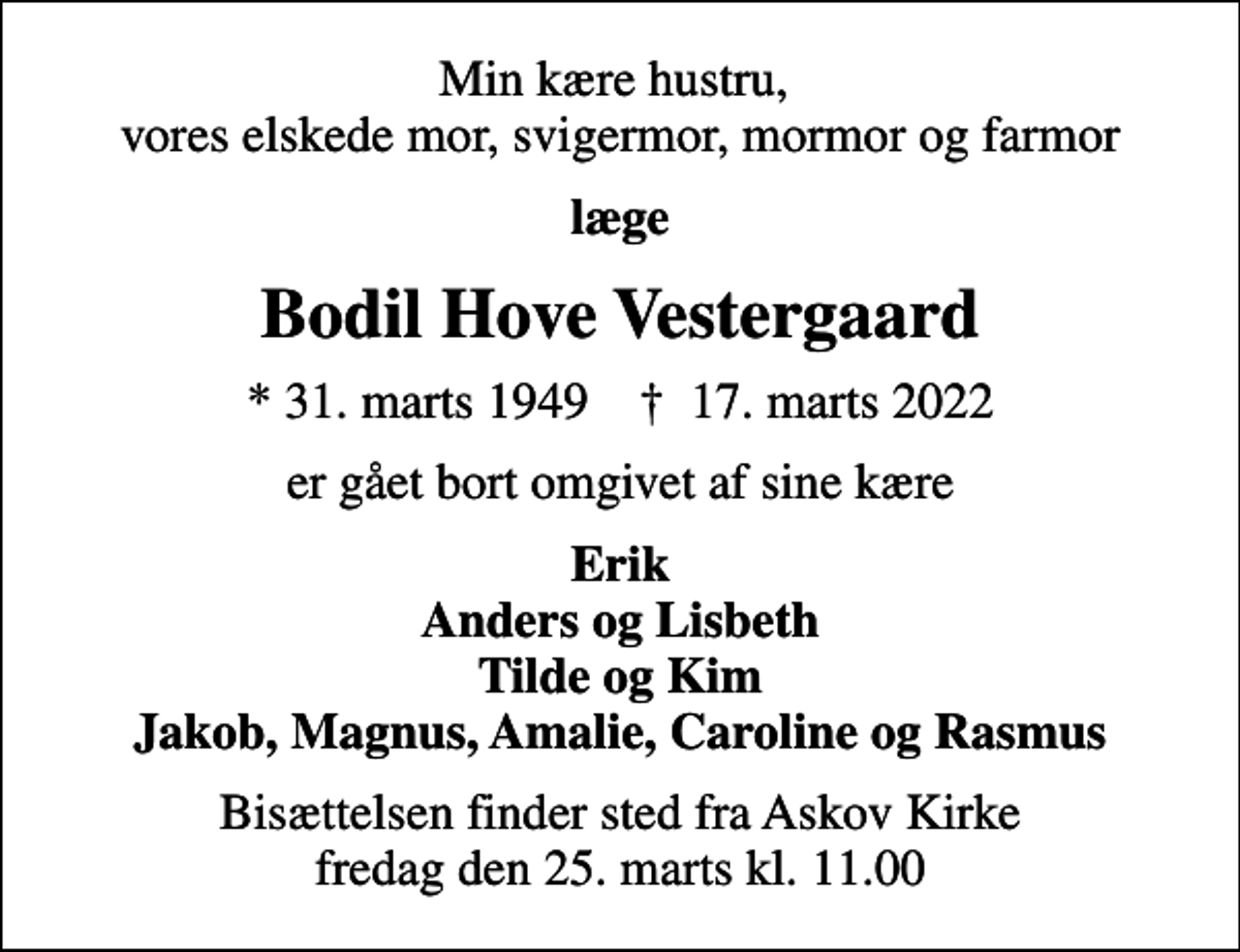 <p>Min kære hustru, vores elskede mor, svigermor, mormor og farmor<br />læge<br />Bodil Hove Vestergaard<br />* 31. marts 1949 ✝ 17. marts 2022<br />er gået bort omgivet af sine kære<br />Erik Anders og Lisbeth Tilde og Kim Jakob, Magnus, Amalie, Caroline og Rasmus<br />Bisættelsen finder sted fra Askov Kirke fredag den 25. marts kl. 11.00</p>