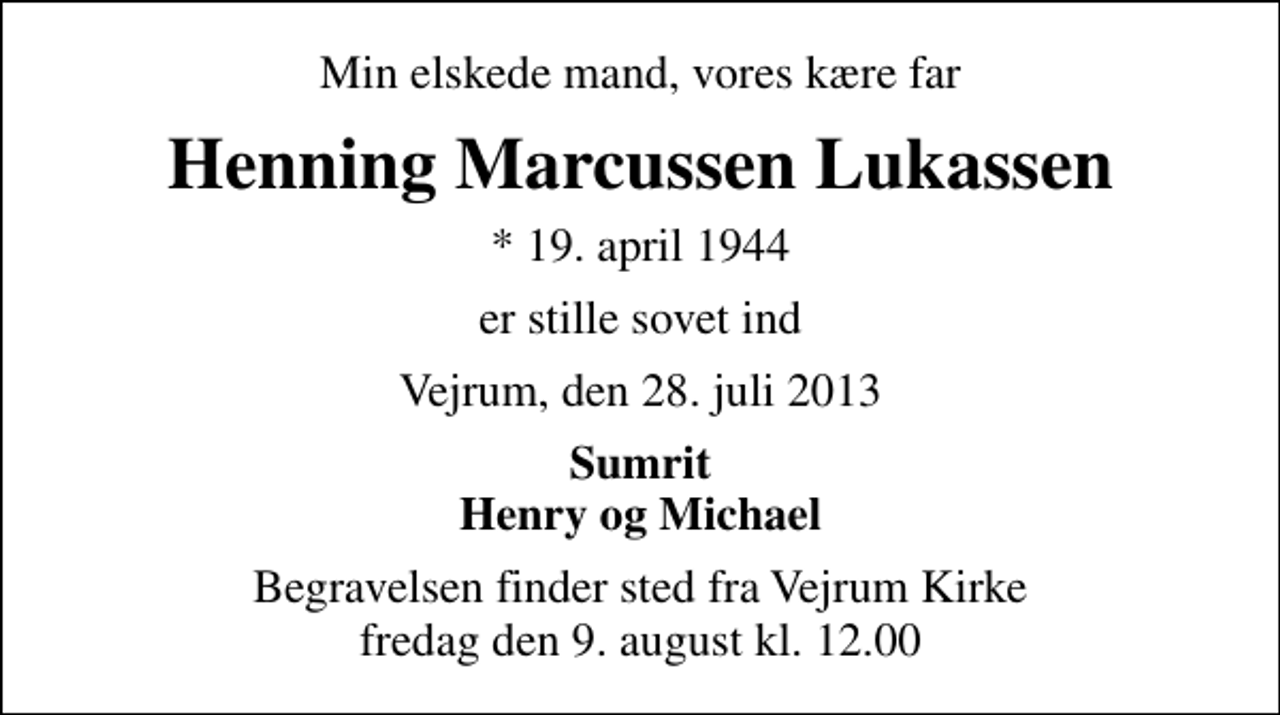 <p>Min elskede mand, vores kære far<br />Henning Marcussen Lukassen<br />* 19. april 1944<br />er stille sovet ind<br />Vejrum, den 28. juli 2013<br />Sumrit Henry og Michael<br />Begravelsen finder sted fra Vejrum Kirke fredag den 9. august kl. 12.00</p>
