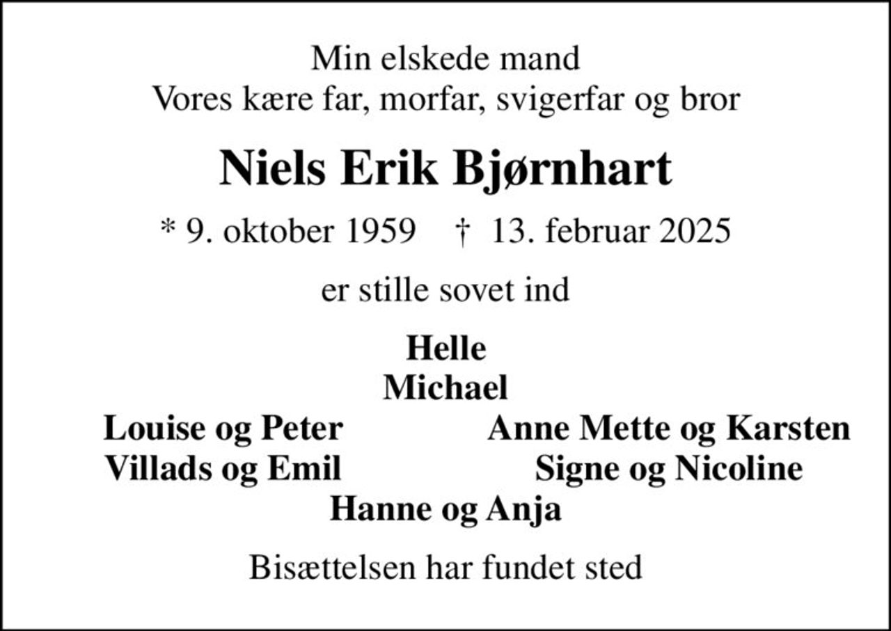 Min elskede mand Vores kære far, morfar, svigerfar og bror
Niels Erik Bjørnhart
* 9. oktober 1959    ✝ 13. februar 2025
er stille sovet ind
Helle Michael
Louise og Peter
Anne Mette og Karsten
Villads og Emil
Signe og Nicoline
Bisættelsen har fundet sted