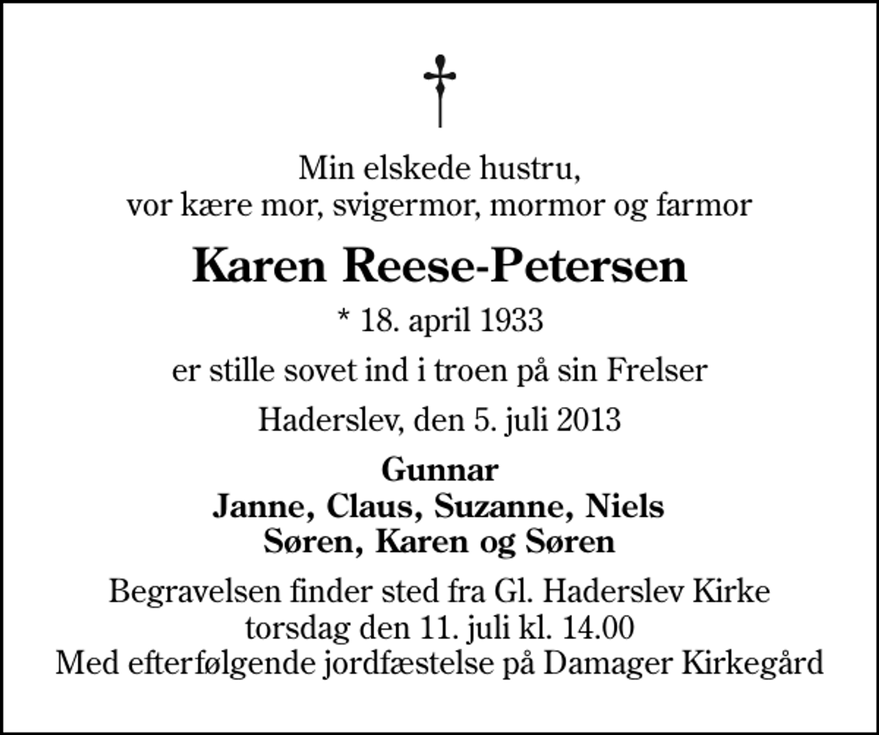 <p>Min elskede hustru, vor kære mor, svigermor, mormor og farmor<br />Karen Reese-Petersen<br />* 18. april 1933<br />er stille sovet ind i troen på sin Frelser<br />Haderslev, den 5. juli 2013<br />Gunnar Janne, Claus, Suzanne, Niels Søren, Karen og Søren<br />Begravelsen finder sted fra Gl. Haderslev Kirke torsdag den 11. juli kl. 14.00 Med efterfølgende jordfæstelse på Damager Kirkegård</p>