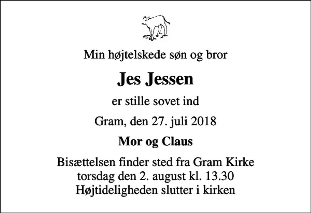 <p>Min højtelskede søn og bror<br />Jes Jessen<br />er stille sovet ind<br />Gram, den 27. juli 2018<br />Mor og Claus<br />Bisættelsen finder sted fra Gram Kirke torsdag den 2. august kl. 13.30 Højtideligheden slutter i kirken</p>