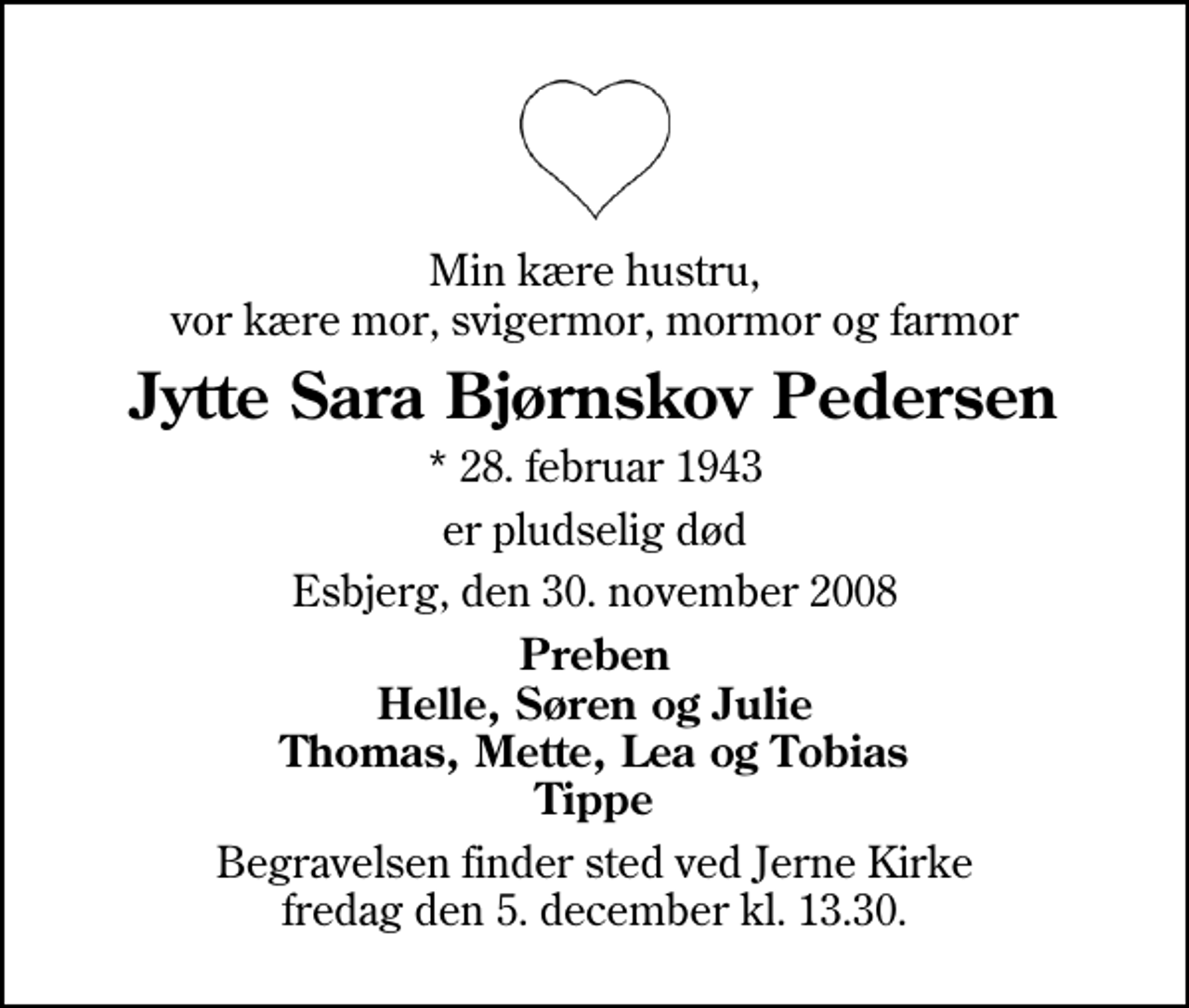 <p>Min kære hustru, vor kære mor, svigermor, mormor og farmor<br />Jytte Sara Bjørnskov Pedersen<br />* 28. februar 1943<br />er pludselig død<br />Esbjerg, den 30. november 2008<br />Preben Helle, Søren og Julie Thomas, Mette, Lea og Tobias Tippe<br />Begravelsen finder sted ved Jerne Kirke fredag den 5. december kl. 13.30</p>